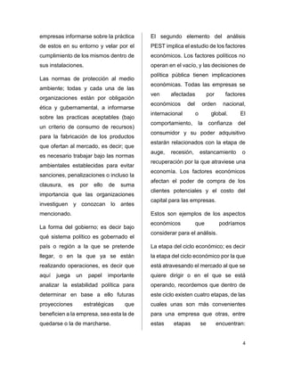 4 
empresas informarse sobre la práctica 
de estos en su entorno y velar por el 
cumplimiento de los mismos dentro de 
sus instalaciones. 
Las normas de protección al medio 
ambiente; todas y cada una de las 
organizaciones están por obligación 
ética y gubernamental, a informarse 
sobre las practicas aceptables (bajo 
un criterio de consumo de recursos) 
para la fabricación de los productos 
que ofertan al mercado, es decir; que 
es necesario trabajar bajo las normas 
ambientales establecidas para evitar 
sanciones, penalizaciones o incluso la 
clausura, es por ello de suma 
importancia que las organizaciones 
investiguen y conozcan lo antes 
mencionado. 
La forma del gobierno; es decir bajo 
qué sistema político es gobernado el 
país o región a la que se pretende 
llegar, o en la que ya se están 
realizando operaciones, es decir que 
aquí juega un papel importante 
analizar la estabilidad política para 
determinar en base a ello futuras 
proyecciones estratégicas que 
beneficien a la empresa, sea esta la de 
quedarse o la de marcharse. 
El segundo elemento del análisis 
PEST implica el estudio de los factores 
económicos. Los factores políticos no 
operan en el vacío, y las decisiones de 
política pública tienen implicaciones 
económicas. Todas las empresas se 
ven afectadas por factores 
económicos del orden nacional, 
internacional o global. El 
comportamiento, la confianza del 
consumidor y su poder adquisitivo 
estarán relacionados con la etapa de 
auge, recesión, estancamiento o 
recuperación por la que atraviese una 
economía. Los factores económicos 
afectan el poder de compra de los 
clientes potenciales y el costo del 
capital para las empresas. 
Estos son ejemplos de los aspectos 
económicos que podríamos 
considerar para el análisis. 
La etapa del ciclo económico; es decir 
la etapa del ciclo económico por la que 
está atravesando el mercado al que se 
quiere dirigir o en el que se está 
operando, recordemos que dentro de 
este ciclo existen cuatro etapas, de las 
cuales unas son más convenientes 
para una empresa que otras, entre 
estas etapas se encuentran: 
 