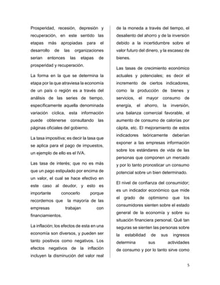 5 
Prosperidad, recesión, depresión y 
recuperación, en este sentido las 
etapas más apropiadas para el 
desarrollo de las organizaciones 
serian entonces las etapas de 
prosperidad y recuperación. 
La forma en la que se determina la 
etapa por la que atraviesa la economía 
de un país o región es a través del 
análisis de las series de tiempo, 
específicamente aquella denominada 
variación cíclica, esta información 
puede obtenerse consultando las 
páginas oficiales del gobierno. 
La tasa impositiva; es decir la tasa que 
se aplica para el pago de impuestos, 
un ejemplo de ello es el IVA. 
Las tasa de interés; que no es más 
que un pago estipulado por encima de 
un valor, el cual se hace efectivo en 
este caso al deudor, y esto es 
importante conocerlo porque 
recordemos que la mayoría de las 
empresas trabajan con 
financiamientos. 
La inflación; los efectos de esta en una 
economía son diversos, y pueden ser 
tanto positivos como negativos. Los 
efectos negativos de la inflación 
incluyen la disminución del valor real 
de la moneda a través del tiempo, el 
desaliento del ahorro y de la inversión 
debido a la incertidumbre sobre el 
valor futuro del dinero, y la escasez de 
bienes. 
Las tasas de crecimiento económico 
actuales y potenciales; es decir el 
incremento de ciertos indicadores, 
como la producción de bienes y 
servicios, el mayor consumo de 
energía, el ahorro, la inversión, 
una balanza comercial favorable, el 
aumento de consumo de calorías por 
cápita, etc. El mejoramiento de estos 
indicadores teóricamente deberían 
exponer a las empresas información 
sobre los estándares de vida de las 
personas que componen un mercado 
y por lo tanto pronosticar un consumo 
potencial sobre un bien determinado. 
El nivel de confianza del consumidor; 
es un indicador económico que mide 
el grado de optimismo que los 
consumidores sienten sobre el estado 
general de la economía y sobre su 
situación financiera personal. Qué tan 
seguras se sienten las personas sobre 
la estabilidad de sus ingresos 
determina sus actividades 
de consumo y por lo tanto sirve como 
 
