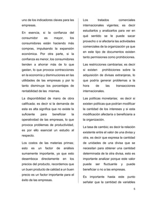 6 
uno de los indicadores claves para las 
empresas. 
En esencia, si la confianza del 
consumidor es mayor, los 
consumidores están haciendo más 
compras, impulsando la expansión 
económica. Por otra parte, si la 
confianza es menor, los consumidores 
tienden a ahorrar más de lo que 
gastan, lo que provoca contracciones 
en la economía y disminuciones en las 
utilidades de las empresas y por lo 
tanto disminuye los porcentajes de 
rentabilidad de las mismas. 
La disponibilidad de mano de obra 
calificada; es decir si la demanda de 
esta es alta significa que no existe la 
suficiente para beneficiar la 
operatividad de las empresas, lo que 
provoca problemas de productividad, 
es por ello esencial un estudio al 
respecto. 
Los costos de las materias primas; 
esto es un factor de análisis 
sumamente importante, ya que esto 
desemboca directamente en los 
precios del producto, recordemos que 
un buen producto de calidad a un buen 
precio es un factor importante para el 
éxito de las empresas. 
Los tratados comerciales 
internacionales vigentes; es decir 
estudiarlos y analizarlos para ver en 
qué sentido se le puede sacar 
provecho o si afectaría las actividades 
comerciales de la organización ya que 
en este tipo de documentos existen 
tanto permisiones como prohibiciones. 
Las restricciones cambiarias; es decir 
si existen prohibiciones sobre la 
adquisición de divisas extranjeras, lo 
que podría generar problemas a la 
hora de las transacciones 
internacionales. 
Las políticas monetarias; es decir si 
existen políticas que podrían modificar 
la cantidad de los intereses y si esta 
modificación afectaría o beneficiaria a 
la organización. 
La tasa de cambio; es decir la relación 
existente entre el valor de una divisa y 
otra, es decir que expresa la cantidad 
de unidades de una divisa que se 
necesitan para obtener una cantidad 
determinada de la otra divisa, esto es 
importante analizar porque este valor 
puede ser fluctuante y puede 
beneficiar o no a las empresas. 
Es importante hasta este punto 
señalar que la cantidad de variables 
 