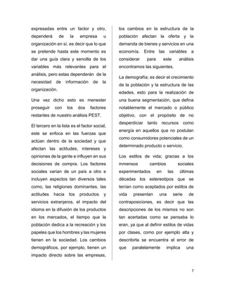 7 
expresadas entre un factor y otro, 
dependerá de la empresa u 
organización en sí, es decir que lo que 
se pretende hasta este momento es 
dar una guía clara y sencilla de los 
variables más relevantes para el 
análisis, pero estas dependerán de la 
necesidad de información de la 
organización. 
Una vez dicho esto es menester 
proseguir con los dos factores 
restantes de nuestro análisis PEST. 
El tercero en la lista es el factor social, 
este se enfoca en las fuerzas que 
actúan dentro de la sociedad y que 
afectan las actitudes, intereses y 
opiniones de la gente e influyen en sus 
decisiones de compra. Los factores 
sociales varían de un país a otro e 
incluyen aspectos tan diversos tales 
como, las religiones dominantes, las 
actitudes hacia los productos y 
servicios extranjeros, el impacto del 
idioma en la difusión de los productos 
en los mercados, el tiempo que la 
población dedica a la recreación y los 
papeles que los hombres y las mujeres 
tienen en la sociedad. Los cambios 
demográficos, por ejemplo, tienen un 
impacto directo sobre las empresas, 
los cambios en la estructura de la 
población afectan la oferta y la 
demanda de bienes y servicios en una 
economía. Entre las variables a 
considerar para este análisis 
encontramos las siguientes. 
La demografía; es decir el crecimiento 
de la población y la estructura de las 
edades, esto para la realización de 
una buena segmentación, que defina 
notablemente el mercado o público 
objetivo, con el propósito de no 
desperdiciar tanto recursos como 
energía en aquellos que no postulan 
como consumidores potenciales de un 
determinado producto o servicio. 
Los estilos de vida; gracias a los 
inmensos cambios sociales 
experimentados en las últimas 
décadas los estereotipos que se 
tenían como aceptados por estilos de 
vida presentan una serie de 
contraposiciones, es decir que las 
descripciones de los mismos no son 
tan acertadas como se pensaba lo 
eran, ya que al definir estilos de vidas 
por clases, como por ejemplo alta y 
describirla se encuentra el error de 
que paralelamente implica una 
 