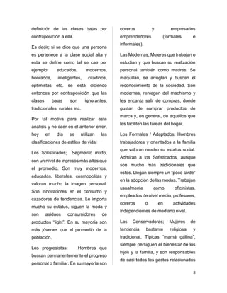 8 
definición de las clases bajas por 
contraposición a ella. 
Es decir; si se dice que una persona 
es pertenece a la clase social alta y 
esta se define como tal se cae por 
ejemplo: educados, modernos, 
honrados, inteligentes, citadinos, 
optimistas etc. se está diciendo 
entonces por contraposición que las 
clases bajas son ignorantes, 
tradicionales, rurales etc. 
Por tal motiva para realizar este 
análisis y no caer en el anterior error, 
hoy en día se utilizan las 
clasificaciones de estilos de vida: 
Los Sofisticados; Segmento mixto, 
con un nivel de ingresos más altos que 
el promedio. Son muy modernos, 
educados, liberales, cosmopolitas y 
valoran mucho la imagen personal. 
Son innovadores en el consumo y 
cazadores de tendencias. Le importa 
mucho su estatus, siguen la moda y 
son asiduos consumidores de 
productos “light”. En su mayoría son 
más jóvenes que el promedio de la 
población. 
Los progresistas; Hombres que 
buscan permanentemente el progreso 
personal o familiar. En su mayoría son 
obreros y empresarios 
emprendedores (formales e 
informales). 
Las Modernas; Mujeres que trabajan o 
estudian y que buscan su realización 
personal también como madres. Se 
maquillan, se arreglan y buscan el 
reconocimiento de la sociedad. Son 
modernas, reniegan del machismo y 
les encanta salir de compras, donde 
gustan de comprar productos de 
marca y, en general, de aquellos que 
les faciliten las tareas del hogar. 
Los Formales / Adaptados; Hombres 
trabajadores y orientados a la familia 
que valoran mucho su estatus social. 
Admiran a los Sofisticados, aunque 
son mucho más tradicionales que 
estos. Llegan siempre un “poco tarde” 
en la adopción de las modas. Trabajan 
usualmente como oficinistas, 
empleados de nivel medio, profesores, 
obreros o en actividades 
independientes de mediano nivel. 
Las Conservadoras; Mujeres de 
tendencia bastante religiosa y 
tradicional. Típicas “mamá gallina”, 
siempre persiguen el bienestar de los 
hijos y la familia, y son responsables 
de casi todos los gastos relacionados 
 