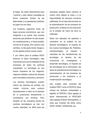 9 
al hogar. Se visten básicamente para 
“cubrirse” y solo utilizan maquillaje de 
forma ocasional. Gustan de las 
telenovelas y su pasatiempo preferido 
es jugar con sus hijos. 
Los Austeros; segmento mixto, de 
bajos recursos económicos, que vive 
resignado a su suerte. Hay muchas 
personas que prefieren la vida simple, 
sin complicaciones y, si fuese posible, 
vivirían en el campo. Son reacios a los 
cambios, no les gusta tomar riesgos y 
no les agrada probar nuevas cosas. 
Y por último para el análisis PEST 
tenemos al factor tecnológico, este 
importante para casi la totalidad de las 
empresas de todos los sectores 
industriales. La tecnología es una 
fuerza impulsora de los negocios, 
mejora la calidad y reduce los tiempos 
para mercadear productos y servicios. 
Los factores tecnológicos pueden 
reducir las barreras de entrada, los 
niveles mínimos para producir 
eficientemente e influir en la decisión 
de si producimos directamente o 
contratamos con terceros. Pero 
también en las industrias donde los 
cambios tecnológicos se dan con 
mucha velocidad, es difícil para las 
empresas adoptar estos cambios al 
mismo ritmo debido al costo y a la 
disponibilidad de recursos humanos 
calificados. En el caso del aumento en 
la automatización de los procesos de 
producción, el efecto es una reducción 
en el empleo de mano de obra no 
calificada. 
Estos son ejemplos de aspectos a 
considerar en el análisis de los 
factores tecnológicos, el impacto de 
las nuevas tecnologías (Ej. Robótica, 
nanotecnología), el impacto y 
velocidad de las transferencias de 
tecnología, el tamaño de las 
inversiones en investigación y 
desarrollo tecnológico, el impacto de 
las tecnologías de la información, las 
tasas de obsolescencia tecnológica, la 
automatización de los procesos de 
producción y los incentivos a la 
modernización tecnológica. 
Han surgido otras variantes del 
Análisis PEST como el PESTLE (Que 
incluye los factores ambientales y 
legales) el PESTELI (Que agrega el 
factor Internacional) el PESTLlED 
(Que agrega el factor Demográfico), u 
otras que invierten las letras como 
STEP, STEEP, STEEPLED, etc. 
 