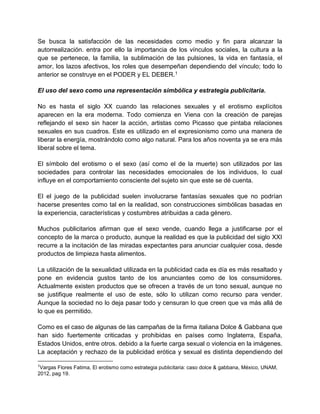 Se busca la satisfacción de las necesidades como medio y fin para alcanzar la
autorrealización. entra por ello la importancia de los vínculos sociales, la cultura a la
que se pertenece, la familia, la sublimación de las pulsiones, la vida en fantasía, el
amor, los lazos afectivos, los roles que desempeñan dependiendo del vínculo; todo lo
anterior se construye en el PODER y EL DEBER.1
El uso del sexo como una representación simbólica y estrategia publicitaria.
No es hasta el siglo XX cuando las relaciones sexuales y el erotismo explícitos
aparecen en la era moderna. Todo comienza en Viena con la creación de parejas
reflejando el sexo sin hacer la acción, artistas como Picasso que pintaba relaciones
sexuales en sus cuadros. Este es utilizado en el expresionismo como una manera de
liberar la energía, mostrándolo como algo natural. Para los años noventa ya se era más
liberal sobre el tema.
El símbolo del erotismo o el sexo (así como el de la muerte) son utilizados por las
sociedades para controlar las necesidades emocionales de los individuos, lo cual
influye en el comportamiento consciente del sujeto sin que este se dé cuenta.
El el juego de la publicidad suelen involucrarse fantasías sexuales que no podrían
hacerse presentes como tal en la realidad, son construcciones simbólicas basadas en
la experiencia, características y costumbres atribuidas a cada género.
Muchos publicitarios afirman que el sexo vende, cuando llega a justificarse por el
concepto de la marca o producto, aunque la realidad es que la publicidad del siglo XXI
recurre a la incitación de las miradas expectantes para anunciar cualquier cosa, desde
productos de limpieza hasta alimentos.
La utilización de la sexualidad utilizada en la publicidad cada es día es más resaltado y
pone en evidencia gustos tanto de los anunciantes como de los consumidores.
Actualmente existen productos que se ofrecen a través de un tono sexual, aunque no
se justifique realmente el uso de este, sólo lo utilizan como recurso para vender.
Aunque la sociedad no lo deja pasar todo y censuran lo que creen que va más allá de
lo que es permitido.
Como es el caso de algunas de las campañas de la firma italiana Dolce & Gabbana que
han sido fuertemente criticadas y prohibidas en países como Inglaterra, España,
Estados Unidos, entre otros. debido a la fuerte carga sexual o violencia en la imágenes.
La aceptación y rechazo de la publicidad erótica y sexual es distinta dependiendo del
1
Vargas Flores Fatima, El erotismo como estrategia publicitaria: caso dolce & gabbana, México, UNAM,
2012, pag 19.
 