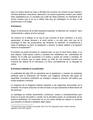 país y la cultura donde se crean y difunden los anuncios. Es correcto el que mujeres y
hombres atractivos, seductores, desnudos o con poses sugerentes venden, pero deben
estar respaldados por un concepto que cuide las ideas creativas, es importante de la
misma manera que si se va a utilizar este tipo de estrategias no se lleve a las
perversiones o a lo bulgar.
El Erotismo.
Según el diccionarios de la Real Academia Española, la definición de “erotismo” sería
“perteneciente o relativo al amor sensual”.
“El erotismo es el diálogo en el que el que conviven el amor romántico y el amor
apasionado, el deseo sensual y el amor carnal, y no sólo esto, sino que en él
convergen la idea, las proyecciones, las fantasías, la represión, la complacencia y
hasta el desfogue, es decir, la aceptación o rechazo, el placer estético o la agresión
radica en el espectador”2
El erotismo se puede encontrar en cualquier lado, ya que no tiene forma rígida, ni un
solo objetivo. Cada época, cultura y sociedad han establecido sus estereotipos de
belleza. Es lo bello que acompaña a lo erótico y puede ser simple o complejo, de
acuerdo al contexto que el sujeto desea. se trata de una actividad humana que
involucra las esferas de lo emocional y lo físico, principalmente en un lenguaje no
verbal.
El Erotismo utilizado en la publicidad.
La publicidad del siglo XXI se caracteriza por la explotación y creación de ambientes
perfectos para la erotización del hombre. Las imágenes contienen alto grado de
seguridad; el erotismo publicitario se arriesga a atrapar la atención del público que
puede aceptarla o rechazar.
La exigencia de la imágenes eróticas responde a las exigencias consumistas de la
sociedad. Al comprar productos se hace en base a lo que representa el ideal interior de
las personas.
La estrategia es erotizar sentimientos, emociones, sueños y comportamientos para
entrar en el gusto del público y vender con la atmósfera propia, el cumplimiento de los
instintos fantasiosos. El consumidor se ve con cierta ventaja por adquirir un producto
que necesita y lo llevará a satisfacer algún deseo.
2
Victoria García Jolly, Erotismo enmarcado, Año 6. No. 69, “Especial de sexo”, México, Revista
Algarabía, junio 2010, pag 99.
 