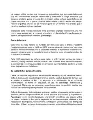 La imagen erótica también que compone de estereotipos que son presentados para
que los consumidores busquen identificarse y consuman la carga simbólica que
compone al objeto que se presenta. Con la imagen erótica se hace evidente lo que se
quiere comunicar, con lo que se pretende seducir al que observa, resulta más efectivo
hablarle al público a través de las imágenes para dar un mensaje más directo, que el
hacerlo a través de textos o palabras.
El erotismo como recurso publicitario invita a comprar un placer inconsciente, una mor
que lo haga sentirse bien al consumir el producto por la satisfacción que le presenta,
además de la gratificación simbólica que le otorga.
Dolce & Gabbana.
Esta firma de moda italiana fue fundada por Domenico Dolce y Stefano Gabbana
(pareja homosexual hasta el 2005), en 1982 se encargaban de diseñar ropa para otras
casas de moda adquiriendo poco a poco más demanda e importancia en el mercado.
Llegaron a imponerse en el mercado teniendo a Madonna como principal promotora de
la marca mundialmente.
Para 1992 presentaron su perfume para mujer, el el 94’ lanzan su línea de ropa el
mercado juvenil y un nuevo perfume, esta vez para hombres. Años después comienzan
a aparecer los accesorios, acuerdos con empresas automovilísticas, celulares y hasta
libros bajo el nombre de la firma.
La publicidad de Dolce & Gabbana.
Desde los inicios de su publicidad se utilizaron los estereotipos y los ideales de belleza.
Dolce & Gabbana se caracteriza por tener un espíritu creativo, buscando técnicas que
le ayuden a reafirmar el lujo , la elegancia y la sofisticación de su concepto;
imprimiendolos en forma de seducción, el uso de estereotipo metrosexual y
homosexual. Mismo que se encuentran presentes en cada composición estética que
realizan para entrar al gusto riguroso de sus audiencias.
Dolce & Gabbana es distinguido por su imagen estética e imponente, así como por el
erotismo y la alta carga sexual con los q1que envuelve subconcepto y su publicidad.
Apuesta por vender no sólo el producto, sino también un estilo de vida atrevido y libre
de tabúes. enfocada a los gustos exigentes de sus consumidores, obedece a sus
necesidades de elegancia, reconocimiento, sofisticación y sensualidad para distinguirse
como élite. Utilizan un juego de seducción presentes en ámbitos estéticos inyectados
 