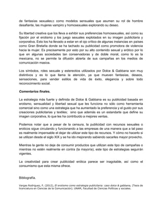 de fantasías sexuales;c como modelos sensuales que asumen su rol de hombre
desafiante, las mujeres vampiro y homosexuales explorando su deseo.
Su libertad creativa que los lleva a exhibir sus preferencias homosexuales, así como su
fijación por el erotismo y los juego sexuales explotados en su imagen publicitaria y
corporativa. Esto los ha llevado a estar en el ojo crítico de algunas instancias en países
como Gran Bretaña donde se ha tachado su publicidad como promotora de violencia
hacia la mujer. Es precisamente por esto por su alto contenido sexual y erótico por lo
que en algunas sociedades tan conservadoras y de doble moral, como lo es la
mexicana, no se permite la difusión abierta de sus campañas en los medios de
comunicación masiva.
Los símbolos, roles sexuale y estereotios utilizados por Dolce & Gabbana son muy
distintivos y es lo que llama la atención, ya que mueven fantasías, deseos,
sensaciones, para vender estilos de vida de éxito, elegancia y sobre todo
reconocimiento social.
Comentarios finales.
La estrategia más fuerte y definida de Dolce & Gabbana es su publicidad basada en
erotismo, sensualidad y libertad sexual que les funciona no sólo como herramienta
comercial sino como una estrategia que ha aumentado la preferencia y el gusto por sus
creaciones publicitarias y textiles; sino que además es un estandarte que define su
imagen corporativa, lo que les ha contribuido a mejores ventas.
Podemos notar que a pesar de la censura, la publicidad con recursos sexuales o
eroticos sigue circulando y funcionando a las empresas de una manera que a tal paso
es realmente impensable el dejar de utilizar este tipo de recursos. Y cómo no hacerlo si
se utilizan desde el siglo XIX y se ha ido mejorando sabiendo sacarles mayor provecho.
Mientras la gente no deje de consumir productos que utilizan este tipo de campañas o
mientras no estén realmente en contra (la mayoría), este tipo de estrategias seguirán
vigentes.
La creatividad para crear publicidad erótica parece ser inagotable, así como el
consumismo que esta misma ofrece.
Bibliografía.
Vargas Rodriguez, F. (2012), El erotismo como estrategia publicitaria: caso dolce & gabbana, (Tesis de
licenciatura en Ciencias de la Comunicación). UNAM, Facultad de Ciencias Políticas y sociales.
 