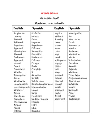 Artículo del mes

                         ¿Is statistics hard?

                    50 palabras con su traducción

English           Spanish               English       Spanish
Prophecies        Profecías             inquiry       Investigación
Unwary            Incauto               Without       Sin
Avoided           Evitar                Showing       Mostrando
Achieved          Logrado               been          Estado
Bayesians         Bayesianos            shown         Se muestra
Approach          Enfoque               inner         Interior
Meaningless       Sin sentido           claim         Reclamar
Allowed           Permitido             kept          Mantenido
Backwards         Hacia atrás           mind          Mente
Approach          Enfoque               willingness   Voluntad de
Instead           En lugar              engage        Participar
Doubt             Duda                  dislike       Aversión
Convoluted        Complejo              quit          Dejar de
Whether           Si                    keep          Mantener
Assumption        Asunción              succeed       Tener éxito
Sense             Sentido               dataset       Conjunto de datos
Worthwhile        Vale la pena          disposal      Disposición
Unfortunately     Desafortunadamente    enough        Suficiente
Interchangeable   Intercambiable        innate        Innato
Whatever          Lo que                seasoned      Sazonado
Arises            Surge                 might         Poder
Statistician      Estadístico           Trivial       Trivial
Regardless        Sin tener cuenta      Statement     Declaración
Effectiveness     Eficacia
Among             Entre
Pound             Libra
Entitled          Derecho
 