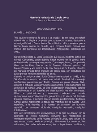 Memoria revisada de García Lorca Volvamos a lo incontestable LUIS GARCÍA MONTERO EL PAÍS , 19-12-2009  
No tuviste tu muerte, la que a ti te tocaba
. Es un verso de Rafael Alberti, de la Elegía a un poeta que no tuvo su muerte, dedicado a su amigo Federico García Lorca. Se publicó en el homenaje al poeta García Lorca contra su muerte, que preparó Emilio Prados con motivo del Congreso de Intelectuales Antifascistas celebrado en 1937. Rafael sintió hasta su vejez la idea de que era él, militante activo del Partido Comunista, quien debería haber muerto en la guerra. Pero se trataba de una culpa innecesaria. Como republicano, discípulo de Giner de los Ríos, director de La Barraca, defensor público del Frente Popular y voz crítica de la peor burguesía de España, el autor de Mariana Pineda tenía motivos de sobra para ser ejecutado sin juicio por los militares rebeldes de 1936.  Cuando mi amigo Andrés Soria Olmedo me encargó en 1986, a los 50 años de la muerte del poeta, una edición facsímil del homenaje antifascista preparado por Emilio Prados en plena Guerra Civil, empecé a estudiar las repercusiones nacionales e internacionales del asesinato de García Lorca. Es una investigación inacabable, porque las bibliotecas y las librerías de viejo todavía me dan sorpresas. Miles de publicaciones y numerosas ciudades del mundo denunciaron los acontecimientos granadinos y la vileza del llamado Ejército nacional. Y siempre con un sentido predominante: Federico García Lorca representa a todas las víctimas de la Guerra Civil española, a la dignidad y la libertad de cualquier ser humano agredido por cualquier violencia, cualquier represión, cualquier totalitarismo.  Una vez completadas las excavaciones en la fosa de Alfacar, sin la aparición de restos humanos, conviene que recordemos el verdadero significado de la muerte de García Lorca, para volver a lo que estuvo claro desde el principio. Olvidemos los rumores, las calumnias, las malas informaciones, los protagonismos mentirosos, las sugerencias equívocas, las mezquinas sospechas sobre la familia, las interpretaciones disparatadas, la audacia de los que están siempre seguros de todo sin saber nada de nada, y volvamos a lo incontestable. García Lorca fue ejecutado por el ejército franquista, entre Víznar y Alfacar, con la implicación de las más altas instancias militares, como uno más de los 5.000 republicanos granadinos que perdieron la vida en una de las represiones más crueles y desalmadas de la historia.  Aunque fuese un republicano más, García Lorca era también un poeta único, y por eso su muerte pasó a representar de forma inmediata el sufrimiento de las víctimas y la dignidad del ser humano contra la barbarie. En nombre de todos los asesinados, García Lorca está ahí, sigue ahí, unos metros más allá o más acá entre Víznar y Alfacar, rodeado de montañas, olivos y emociones históricas, en la fosa desconocida que le asignó el azar macabro de la muerte o los cálculos vergonzosos de los asesinos. Ésa es su significación, su realidad, su honrada leyenda.  Para estar a la altura de la leyenda y la realidad, no queda ahora otra salida que dignificar el parque, ampliarlo, llevarlo si es posible hasta la fosa común más conocida del terreno, defender un gran bosque dedicado a la Memoria Histórica, con la participación de arquitectos y escultores de fama internacional. Granada puede redefinir su identidad. Los que han sabido defender los derechos privados de algunas familias deben asumir también el valor de las causas públicas. Espero que la Junta de Andalucía y la Diputación inviertan dinero en la dignificación de aquel paraje. Y espero que la Asociación para la Recuperación de la Memoria Histórica ponga en este empeño la misma energía que ha utilizado para abrir las fosas. Si ninguna víctimas de 1936 tuvo la muerte que le correspondía, es conveniente que todas tengan la tumba que merecen.  