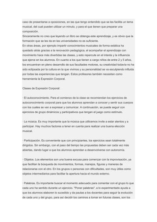caso de presentarse a oposiciones, en las que tengo entendido que se les facilita un tema
musical, del cual pueden utilizar un minuto, y para el que tienen que preparar una
composición.
Sinceramente no creo que leyendo un libro se obtenga este aprendizaje, y es obvio que la
formación que se les da en las universidades no es suficiente.
En otras áreas, por ejemplo impartir conocimientos musicales de forma estática ha
quedado atrás gracias a la renovación pedagógica, el acompañar el aprendizaje con
movimiento hace más divertidas las clases, y esto repercute en el interés y la influencia
que ejerce en los alumnos. En cuanto a los que tienen a cargo niños de entre 2 y 5 años,
los encuentran en pleno desarrollo de sus facultades motoras, su creatividad todavía no ha
sido eclipsada por la cultura en la que vivimos y su personalidad se va esculpiendo influida
por todas las experiencias que tengan. Estos profesores también necesitan como
herramienta la Expresión Corporal.


Clases de Expresión Corporal:


· El autoconocimiento. Para el comienzo de la clase se recomiendan los ejercicios de
autoconocimiento corporal para que los alumnos aprendan a conocer y sentir sus cuerpos
con los cuales se van a expresar y comunicar. A continuación, se puede seguir con
ejercicios de grupo dinámicos y participativos que tengan el juego como estímulo.


· La música. Es muy importante que la música que utilicemos invite a estar atentos y a
participar. Hay muchos factores a tener en cuenta para realizar una buena elección
musical.


· Participación. Es conveniente que con principiantes, los ejercicios sean totalmente
dirigidos. Sin embargo, con el paso del tiempo las propuestas deben ser cada vez más
abiertas, dando lugar a que los alumnos aprendan a desenvolverse con autonomía.


· Objetos. Los elementos son una buena excusa para comenzar con la improvisación, ya
que facilitan la búsqueda de movimientos, formas, manejos, figuras y maneras de
relacionarse con el otro. En los grupos o personas con dificultades, son muy útiles como
objetos intermediarios para facilitar la apertura hacia el mundo externo.


· Palabras. Es importante buscar el momento adecuado para comentar con el grupo lo que
cada uno ha sentido durante un ejercicio. "Poner palabras", a lo experimentado ayuda a
que los alumnos elaboren lo sucedido y da pautas a los docentes para seguir la evolución
de cada uno y del grupo, para así decidir los caminos a tomar en futuras clases, son los
 