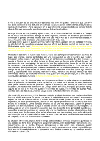 Sobre la inclusión de los excluidos hay opiniones para todos los gustos. Pero desde que Max Brod
nos diera a conocer la obra de Kafka, en contra de sus disposiciones testamentarias, el asunto se ha
relativizado muchísimo .Yo lo agradezco en lo que vale como una oportunidad para conocer toda la
obra de Quiroga, aun aquella que él quiso apartar de la vista del público.
Quiroga, aunque escribió poesía y alguna novela, fue sobre todo un escritor de cuentos. A Quiroga
se le vincula con un territorio salvaje del norte argentino, Misiones, en el que lo que llamamos
civilización le ganaba cruentas batallas a la selva. Ese vínculo hizo de él un escritor casi exótico, lo
que, a mi juicio, no ha favorecido una cabal comprensión de su obra.
A Borges parece que no le gustaba Quiroga. Con su acreditada vocación para los pellizcos de monja,
no sólo lo trató de superstición uruguaya, sino que afirmó que Quiroga escribió los cuentos que ya
Kipling había escrito mejor. Quiroga nunca dejó de admitir la influencia de Kipling en su obra, como
también la de Poe, la de Dostoyesky, la de Chéjov o la de Maupassant. O dicho de otra manera,
reconoció que esos autores le gustaban por encima de los demás.
Un relato de este libro, el titulado «Los mensú», basta para echar por tierra comentarios tan fuera de
lugar. Los mensú, peones contratados por una mensualidad, de ahí el nombre que reciben,
trabajaban en los obrajes y yerbales de la selva, en condiciones espantosas. En «Los mensú» se
cuenta la historia de dos de ellos durante un breve lapso de tiempo, entre el final de una y el
comienzo de otra mensualidad. La percepción que los protagonistas tienen de su vida es tan
brumosa como una pesadilla. Sus aspiraciones, entre la bebida compulsiva, la cópula mecánica, el
vivir al minuto, sin capacidad para proyectar la vida más allá del momento presente, están casi por
debajo de las que puede desear un animal, hasta que sobreviene la muerte como algo siempre
súbito y sorprendente. Todo el relato, dramático y feroz, transmite una tristeza infinita; y se halla
entreverado además de una fuerte denuncia social que se presenta, sin embargo, en la forma de una
conmovedora peripecia humana. Si Kipling era épico, Quiroga es realista.
Pero hay algo más. No obstante haber escrito cuentos ambientados en la selva tan extraordinarios
como el que acabo de mencionar, o «La insolación», que se nos narra a través del punto de vista de
unos perros –menos felices me parecen «Yaguaí» o, sobre todo, «El alambre de púa» o «La miel
silvestre»–, los relatos más afortunados de Quiroga tienen, a mi juicio, muy poco que ver con Kipling.
Alguno de los que a mí más me gustan son cuentos de ciudad, son cuentos de Buenos Aires,
cuentos, como se dice ahora, urbanos, y cuyo asunto es fundamentalmente amoroso.
«La meningitis y su sombra» podría figurar en cualquier antología de relatos, pero mucho más si ésta
fuera de temática amorosa. Es verdad que hay en él un indudable eco de Maupassant, aunque estoy
seguro de que el maestro francés lo hubiera firmado de haber podido. Se trata de un cuento
espléndido, de esos que bastan para justificar un libro y para que el nombre de su autor quede en la
historia de la literatura. Como peripecia amorosa es de una rara originalidad. Escrito en primera
persona y en tiempo presente, aunque el pasado también se cuele de modo casi imperceptible, su
protagonista es un joven ingeniero bonaerense que nos da cuenta de su perplejidad cuando unos
conocidos, a quienes ha visitado en su casa sólo una vez, le piden que acuda a ella para tomar de la
mano a una joven de diecinueve años, su hija y hermana, que yace postrada en su lecho, víctima de
una meningitis que le provoca alucinaciones de amor, pues cree estar perdidamente enamorada de
él, una persona a la que prácticamente no conoce.
La situación infrecuente, original, llena de intriga, está contada en forma de anotaciones puntuales en
una especie de diario de su protagonista que primero atiende, entre desconfiado y sorprendido, a los
requerimientos de la familia, fingiendo corresponder a ese amor, para enseguida quedar
irremediablemente prendido de la bella enferma, lo que lo sumerge en una tortura inconsolable que
llega a su cenit cuando la joven en lo que parece pleno delirio le pregunta: «¿... y cuando ya no delire
me seguirás queriendo?».
 