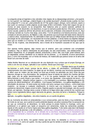 La pregunta arroja al ingeniero a las cárceles más negras de su desasosiego amoroso: ¿me querrá,
no me querrá?, se interroga. ¿Habrá fingido o de verdad alucinará? ¿Estaría lúcida cuando me hizo
esa pregunta? Y, si es así, ¿qué pretende de mí? No quiero seguir, porque, como siempre, aspiro a
que quien se acerque a estas páginas acuda luego al libro comentado. Estoy bien seguro de que al
menos en esta ocasión no se arrepentirá. Nos hallamos ante un cuento redondo, perfecto de
planteamiento, de desarrollo y de desenlace, lo que no siempre puede decirse. Otro tanto, aunque en
menor escala, podemos afirmar del primero de la colección, el titulado «Una estación de amor». Aquí
el tiempo narrado es mucho más largo, once años. Y en él asistimos a la historia amorosa, esta vez
contada en tercera persona, de Nébed y Lidia, dos jóvenes que al principio del relato tienen dieciocho
y catorce años, respectivamente. Es admirable lo bien que se refleja el paso del tiempo en la distinta
psicología de los personajes, sin necesidad de muchas palabras, a veces basta con dejarles dialogar
para que se revelen a sí mismos. Es de notar, asimismo, lo bien que transmite Quiroga la belleza
física de las mujeres, sea directamente, sea a través de la impresión causada en los ojos que la
miran.
Son apenas treinta páginas, algo menos que el anterior, pero que contienen una complejidad
novelesca. Hay un elenco interesante de personajes: los dos enamorados, casi adolescentes; los
padres respectivos: él, un abogado clasista, endurecido y cínico; ella, una mujer, joven todavía, pero
ya degradada; ambos interfieren en la relación de los jóvenes... y, no obstante, el amor permanece
puro y como tal imposible, con un fondo de tristeza, de melancolía que parece sonar en el alma del
lector con una nota de violín.
Habla Andrés Neuman en su introducción de una distinción muy curiosa que el propio Quiroga, en
carta a uno de sus amigos, aplicaba a sus cuentos. Decía que unos eran cuentos de efecto, y otros,
historias a puño limpio, mientras que otras serían historias de monte. También decía que él prefería
las historias a puño limpio, porque las de efecto, y citaba «El almohadón», considerada casi
unánimemente una obra maestra, no dejan de ser de efecto, mientras que reconocía expresamente
lo difícil «que es meter» [en las otras] «un final que el lector ha adivinado ya» [sic]. Esta cita que
Neuman recoge es muy iluminadora. Así, podíamos hacer el intento de colocar los cuentos del libro
bajo cada una de estas denominaciones. Y a mí me gustan bastante más las que Quiroga
llama historias a puño limpio y que serían, a mi juicio, las siguientes: «Una estación de amor», «La
muerte de Isolda», «Nuestro primer cigarro» y «La meningitis y su sombra». Mientras que entre los
cuentos de efecto tendríamos: «El solitario», «Los buques suicidantes», «La gallina degollada» y «El
almohadón de plumas». El resto serían de monte o de selva, aunque «Los mensú», –como toda obra
maestra–, se escapa a cualquier clasificación, lo mismo que «La insolación», cuyo realismo
podríamos denominar mágico avant la lettre. Dejando aparte su peculiar terminología –eso de a puño
limpio, por ejemplo– Quiroga viene a poner el dedo en la llaga sobre algo central en los cuentos que
tienen como ingrediente básico algún elemento de género, sea éste de terror o fantástico. Porque lo
que Quiroga llama cuentos de efecto, yo lo llamaría con más propiedad cuentos de género. Así, por
ejemplo, «La gallina degollada», otra obra maestra, es un cuento de género.
No es momento de entrar en antecedentes o sus consecuentes, pero los tiene y muy evidentes; de
tal modo es así que, aun cuando el cuento pretende deparar una atroz sorpresa final, la sensación es
de que ya conocemos el desenlace, no tanto porque la propia historia lo imponga, como por
pertenecer a un género que repite un esquema con variaciones, todas las variaciones posibles,
desde el niño asado en el horno hasta esta falsa gallina degollada. Y otro tanto cabe decir del titulado
«El almohadón de plumas» o de «El solitario», cuentos que, a despecho de su perfecta construcción,
de la originalidad de su ambiente, de lo atinado de su escritura, responden a un mecanismo que
precede a la narración y hacia el que se ven abocados, con mayor o menor finura y gracia, pero sin
remisión.
A mí, como ya he dicho, me gustan menos que los otros, no obstante su eficacia y también
su efecticismo. Y, como sin querer, me doy cuenta de que he venido a coincidir con Quiroga incluso
en la terminología.
 
