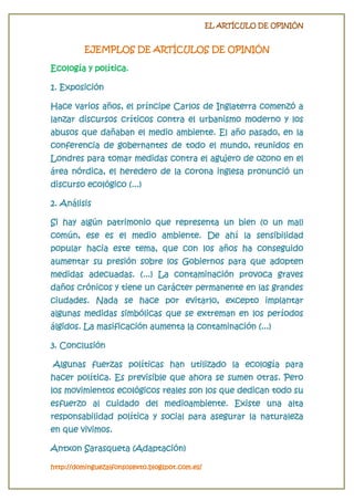 EL ARTÍCULO DE OPINIÓN

EJEMPLOS DE ARTÍCULOS DE OPINIÓN
Ecología y política.
1. Exposición
Hace varios años, el príncipe Carlos de Inglaterra comenzó a
lanzar discursos críticos contra el urbanismo moderno y los

abusos que dañaban el medio ambiente. El año pasado, en la
conferencia de gobernantes de todo el mundo, reunidos en
Londres para tomar medidas contra el agujero de ozono en el
área nórdica, el heredero de la corona inglesa pronunció un
discurso ecológico (...)
2. Análisis

Si hay algún patrimonio que representa un bien (o un mal)
común, ese es el medio ambiente. De ahí la sensibilidad
popular hacia este tema, que con los años ha conseguido
aumentar su presión sobre los Gobiernos para que adopten
medidas adecuadas. (...) La contaminación provoca graves
daños crónicos y tiene un carácter permanente en las grandes
ciudades. Nada se hace por evitarlo, excepto implantar
algunas medidas simbólicas que se extreman en los períodos
álgidos. La masificación aumenta la contaminación (...)
3. Conclusión
Algunas fuerzas políticas han utilizado la ecología para
hacer política. Es previsible que ahora se sumen otras. Pero
los movimientos ecológicos reales son los que dedican todo su
esfuerzo al cuidado del medioambiente. Existe una alta
responsabilidad política y social para asegurar la naturaleza
en que vivimos.
Antxon Sarasqueta (Adaptación)
http://dominguezalfonsosexto.blogspot.com.es/

 
