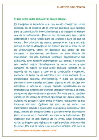 EL ARTÍCULO DE OPINIÓN

El uso de las redes sociales y el atraso escolar.
Es innegable el beneficio que han traído consigo las redes
sociales, en el aspecto de la enorme facilidad que aportan
para la comunicación intercontinental, y el traslado en tiempo
real de la información. Pero en los últimos años han traído
desordenes y hasta riesgos para los usuarios y para los que los
rodean. Por principio las nuevas generaciones, cada vez más
obesas no logran despegarse del asiento frente al monitor de
su computadora, otros no despegan sus dedos de sus
celulares

y

blackberrys,

perdiendo no

solo tiempo

de

interacción real con humanos tangibles, especialmente sus
familiares, sino también postergando sus tareas, y estudios
por preferir seguir obsesivamente la menor tontería que
aparezca en alguna de esas redes sociales, llegando en la
mayoría de los casos a caer en la compulsión y obsesión,
entonces se habla ya de adicción a las redes sociales. Esta
enfermedad aumenta enormemente, y miles de personas
pierden no solo materias escolares, algunas el año escolar por
completo, e incluso el trabajo, cuando desatienden en su
totalidad sus deberes por atender cualquier novedad en ellas,
aunque sea algo totalmente absurdo. Por otra parte, también
aumentan los casos de jóvenes agredidos por otros usuarios,
quienes los acosan y suben fotos o videos humillantes de sus
incautas víctimas. Quienes las más de las veces dan
información privada a cualquiera que quiera interactuar con
ellas, siempre sin pensarlo antes, y solo se enteran del video o

foto, cuando otro conocido les manda la información. Es
entonces que se dan cuenta de su error, pero demasiado
tarde, su imagen está dañada y es casi imposible de borrar del
Internet. Por eso es mejor usar las redes sociales, solo para lo
http://dominguezalfonsosexto.blogspot.com.es/

 