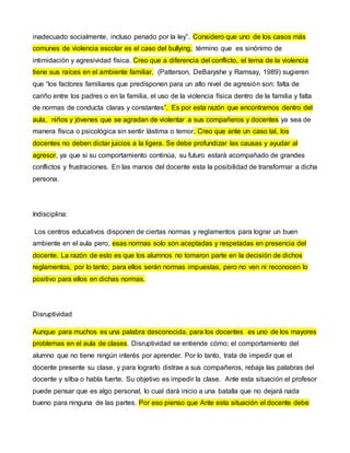 inadecuado socialmente, incluso penado por la ley”. Considero que uno de los casos más 
comunes de violencia escolar es el caso del bullying, término que es sinónimo de 
intimidación y agresividad física. Creo que a diferencia del conflicto, el tema de la violencia 
tiene sus raíces en el ambiente familiar. (Patterson, DeBaryshe y Ramsay, 1989) sugieren 
que “los factores familiares que predisponen para un alto nivel de agresión son: falta de 
cariño entre los padres o en la familia, el uso de la violencia física dentro de la familia y falta 
de normas de conducta claras y constantes”. Es por esta razón que encontramos dentro del 
aula, niños y jóvenes que se agradan de violentar a sus compañeros y docentes ya sea de 
manera física o psicológica sin sentir lástima o temor. Creo que ante un caso tal, los 
docentes no deben dictar juicios a la ligera. Se debe profundizar las causas y ayudar al 
agresor, ya que si su comportamiento continúa, su futuro estará acompañado de grandes 
conflictos y frustraciones. En las manos del docente esta la posibilidad de transformar a dicha 
persona. 
Indisciplina: 
Los centros educativos disponen de ciertas normas y reglamentos para lograr un buen 
ambiente en el aula pero, esas normas solo son aceptadas y respetadas en presencia del 
docente. La razón de esto es que los alumnos no tomaron parte en la decisión de dichos 
reglamentos, por lo tanto; para ellos serán normas impuestas, pero no ven ni reconocen lo 
positivo para ellos en dichas normas. 
Disruptividad 
Aunque para muchos es una palabra desconocida, para los docentes es uno de los mayores 
problemas en el aula de clases. Disruptividad se entiende cómo; el comportamiento del 
alumno que no tiene ningún interés por aprender. Por lo tanto, trata de impedir que el 
docente presente su clase, y para lograrlo distrae a sus compañeros, rebaja las palabras del 
docente y silba o habla fuerte. Su objetivo es impedir la clase. Ante esta situación el profesor 
puede pensar que es algo personal, lo cual dará inicio a una batalla que no dejará nada 
bueno para ninguna de las partes. Por eso pienso que Ante esta situación el docente debe 
 