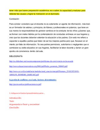 tener más que buena preparación académica, es a saber; la capacidad y madurez para 
detectar las causas y lograr la motivación en el alumnado. 
Conclusión: 
Para concluir considero que el docente no es solamente un agente de información, más bien 
es un formador de valores y principios, de líderes y profesionales en potencia, que tiene en 
sus manos la responsabilidad de generar cambios en la conducta de los niños y jóvenes que, 
se forman con malos hábitos por la contemplación de conductas erróneas en sus hogares y, 
creo que los docentes deberían extender la educación a los padres. Con esto me refiero a 
capacitar a aquellos padres que tratan de ser los mejores padres pero que, fracasan en el 
intento por falta de información. Ya sea padres permisivos, autoritarios o negligentes que si 
cambiaran su estilo educativo en sus hogares, facilitarían la labor docente y darían un gran 
aporte a la convivencia dentro del aula. 
BIBLIOGRAFÍA 
http://es.slideshare.net/oscaracampuzano/problemas-de-convivencia-en- la-escuela 
http://www.educacionenvalores.org/IMG/pdf/Pedro_ponencia_200603.pdf 
http://www.csi-csif.es/andalucia/modules/mod_ense/revista/pdf/Numero_25/GUSTAVO-ADOLFO_ 
ROMERO_BAREA02.pdf 
la gestión de conflictos en el aula. factores determinantes 
http://gicom.umh.es/publicaciones/ce.pdf 
1. Indique en el texto el procedimiento cual es … 
Introducción: 
Tesis: 
Argumentos a favor y encontrar: 
Conclusión: 
