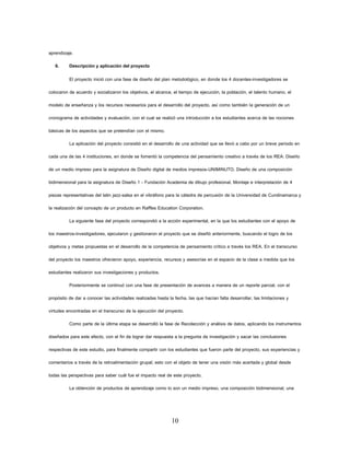 10 
aprendizaje. 
6. Descripción y aplicación del proyecto 
El proyecto inició con una fase de diseño del plan metodológico, en donde los 4 docentes-investigadores se colocaron de acuerdo y socializaron los objetivos, el alcance, el tiempo de ejecución, la población, el talento humano, el modelo de enseñanza y los recursos necesarios para el desarrollo del proyecto, así como también la generación de un cronograma de actividades y evaluación, con el cual se realizó una introducción a los estudiantes acerca de las nociones básicas de los aspectos que se pretendían con el mismo. 
La aplicación del proyecto consistió en el desarrollo de una actividad que se llevó a cabo por un breve periodo en cada una de las 4 instituciones, en donde se fomentó la competencia del pensamiento creativo a través de los REA: Diseño de un medio impreso para la asignatura de Diseño digital de medios impresos-UNIMINUTO, Diseño de una composición bidimensional para la asignatura de Diseño 1 - Fundación Academia de dibujo profesional, Montaje e interpretación de 4 piezas representativas del latin jazz-salsa en el vibráfono para la cátedra de percusión de la Universidad de Cundinamarca y la realización del concepto de un producto en Raffles Education Corporation. 
La siguiente fase del proyecto correspondió a la acción experimental, en la que los estudiantes con el apoyo de los maestros-investigadores, ejecutaron y gestionaron el proyecto que se diseñó anteriormente, buscando el logro de los objetivos y metas propuestas en el desarrollo de la competencia de pensamiento crítico a través los REA. En el transcurso del proyecto los maestros ofrecieron apoyo, experiencia, recursos y asesorías en el espacio de la clase a medida que los estudiantes realizaron sus investigaciones y productos. 
Posteriormente se continuó con una fase de presentación de avances a manera de un reporte parcial, con el propósito de dar a conocer las actividades realizadas hasta la fecha, las que hacían falta desarrollar, las limitaciones y virtudes encontradas en el transcurso de la ejecución del proyecto. 
Como parte de la última etapa se desarrolló la fase de Recolección y análisis de datos, aplicando los instrumentos diseñados para este efecto, con el fin de lograr dar respuesta a la pregunta de investigación y sacar las conclusiones respectivas de este estudio, para finalmente compartir con los estudiantes que fueron parte del proyecto, sus experiencias y comentarios a través de la retroalimentación grupal; esto con el objeto de tener una visión más acertada y global desde todas las perspectivas para saber cuál fue el impacto real de este proyecto. 
La obtención de productos de aprendizaje como lo son un medio impreso, una composición bidimensional, una  
