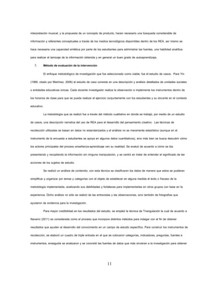 11 
interpretación musical, y la propuesta de un concepto de producto, hacen necesario una búsqueda considerable de información y referentes conceptuales a través de los medios tecnológicos disponibles dentro de los REA, así mismo se hace necesaria una capacidad sintética por parte de los estudiantes para administrar las fuentes, una habilidad analítica para realizar el tamizaje de la información obtenida y en general un buen grado de autoaprendizaje. 
7. Método de evaluación de la intervención 
El enfoque metodológico de investigación que fue seleccionado como viable, fue el estudio de casos. Para Yin (1989, citado por Martínez, 2006) el estudio de caso consiste en una descripción y análisis detallados de unidades sociales o entidades educativas únicas. Cada docente investigador realiza la observación e implementa los instrumentos dentro de los horarios de clase para que se pueda realizar el ejercicio conjuntamente con los estudiantes y su docente en el contexto educativo. 
La metodología que se realizó fue a través del método cualitativo en donde se trabajó, por medio de un estudio de casos, una descripción narrativa del uso de REA para el desarrollo del pensamiento creativo. Las técnicas de recolección utilizadas se basan en datos no estandarizados y el análisis no es meramente estadístico (aunque en el instrumento de la encuesta a estudiantes se apoya en algunos datos cuantitativos), sino más bien se busca descubrir cómo los actores principales del proceso enseñanza-aprendizaje ven su realidad. Se evaluó de acuerdo a cómo se iba presentando y recopilando la información sin ninguna manipulación, y se centró en tratar de entender el significado de las acciones de los sujetos de estudio. 
Se realizó un análisis de contenido, con esta técnica se clasificaron los datos de manera que estos se pudieran simplificar y organizar por temas y categorías con el objeto de establecer en alguna medida el éxito o fracaso de la metodología implementada, analizando sus debilidades y fortalezas para implementarlas en otros grupos con base en la experiencia. Dicho análisis no sólo se realizó de las entrevistas y las observaciones, sino también de fotografías que ayudaron de evidencia para la investigación. 
Para mayor credibilidad en los resultados del estudio, se empleó la técnica de Triangulación la cual de acuerdo a Navarro (2011) es considerada como el proceso que incorpora distintos métodos para indagar con el fin de obtener resultados que ayuden al desarrollo del conocimiento en un campo de estudio específico. Para construir los instrumentos de recolección, se elaboró un cuadro de triple entrada en el que se colocaron categorías, indicadores, preguntas, fuentes e instrumentos, enseguida se analizaron y se concretó las fuentes de datos que más sirvieran a la investigación para obtener  