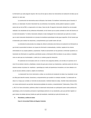 12 
la información que cada pregunta requería. Del cruce de los ejes se obtuvo los instrumentos de recolección de datos que se aplicaron en cada caso. 
La construcción de instrumentos estuvo enfocada a tres fuentes. Se diseñaron instrumentos para el docente, el alumno y un observador; El primer instrumento fue una entrevista a los docentes, donde pudieron expresar su opinión acerca del uso de los REA, su repercusión en la clase y fuera de ella. El segundo instrumento utilizado fue una encuesta realizada a los estudiantes de los profesores entrevistados, de tal manera que se pueda contrastar la visión del docente con la visión del estudiante. Y el último instrumento utilizado en esta investigación fue la observación por parte de un tercero que no está involucrado directamente en el proceso de enseñanza aprendizaje de este grupo específico. De tal manera que el observador pudo analizar las situaciones y comportamientos que suceden dentro del aula. 
La entrevista fue estructurada, las ventajas de utilizar la entrevista como técnica de recolección de información es que brinda la oportunidad de obtener una riqueza de información contextualizada y holística, captada de los mismos entrevistados en sus propias palabras y expresiones. Facilita el acercamiento con las personas a entrevistar ayudando a la transmisión de información no superficial y permitiendo acceso a información difícil de obtener sin que exista un mediador, como en este caso es el entrevistador, o dentro de un contexto grupal de interacción. 
El cuestionario de la encuesta contó con un total de cinco preguntas abiertas, una de ellas con opciones con el único fin de orientar al alumno y diseñadas a manera de guía para conocer sus impresiones y opiniones acerca de cómo su docente orientan el proceso de enseñanza - aprendizaje por medio de experiencias innovadoras, así como detectar si el uso de recursos abiertos cumple su objetivo de enseñanza. 
La observación fue el otro instrumento a utilizar, es una técnica de recolección de datos muy importante, la cual se utiliza para describir eventos, situaciones y comportamientos que suceden en contextos naturales. “La observación se sitúa en un rango que va desde un nivel alto de estructuración, mediante listado de cotejo, checklist, hasta observaciones con menos estructuración que permiten descripciones globales de eventos y comportamientos” (Valenzuela y Flores, 2012, p. 96). En el marco del estudio, podremos utilizar la observación estructurada con participación pasiva sobre prácticas de aprendizaje y cómo los docentes promueven el aprendizaje autónomo en sus estudiantes, para que permitan registrar un gran número de señales técnicas (interés por parte del estudiante, creatividad por parte del docente, etc.). 
8. Resultados y análisis de datos 
Caso A. Universidad Pública de Bogotá, Colombia  