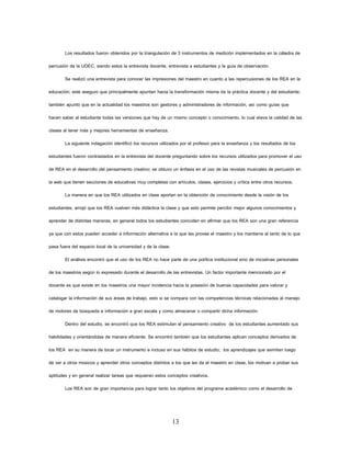13 
Los resultados fueron obtenidos por la triangulación de 3 instrumentos de medición implementados en la cátedra de percusión de la UDEC, siendo estos la entrevista docente, entrevista a estudiantes y la guía de observación. 
Se realizó una entrevista para conocer las impresiones del maestro en cuanto a las repercusiones de los REA en la educación; este aseguro que principalmente apuntan hacia la transformación misma de la práctica docente y del estudiante; también apuntó que en la actualidad los maestros son gestores y administradores de información, así como guías que hacen saber al estudiante todas las versiones que hay de un mismo concepto o conocimiento, lo cual eleva la calidad de las clases al tener más y mejores herramientas de enseñanza. 
La siguiente indagación identificó los recursos utilizados por el profesor para la enseñanza y los resultados de los estudiantes fueron contrastados en la entrevista del docente preguntando sobre los recursos utilizados para promover el uso de REA en el desarrollo del pensamiento creativo; se obtuvo un énfasis en el uso de las revistas musicales de percusión en la web que tienen secciones de educativas muy completas con artículos, clases, ejercicios y crítica entre otros recursos. 
La manera en que los REA utilizados en clase aportan en la obtención de conocimiento desde la visión de los estudiantes, arrojó que los REA vuelven más didáctica la clase y que esto permite percibir mejor algunos conocimientos y aprender de distintas maneras, en general todos los estudiantes coinciden en afirmar que los REA son una gran referencia ya que con estos pueden acceder a información alternativa a la que les provee el maestro y los mantiene al tanto de lo que pasa fuera del espacio local de la universidad y de la clase. 
El análisis encontró que el uso de los REA no hace parte de una política institucional sino de iniciativas personales de los maestros según lo expresado durante el desarrollo de las entrevistas. Un factor importante mencionado por el docente es que existe en los maestros una mayor incidencia hacia la posesión de buenas capacidades para valorar y catalogar la información de sus áreas de trabajo, esto si se compara con las competencias técnicas relacionadas al manejo de motores de búsqueda e información a gran escala y como almacenar o compartir dicha información. 
Dentro del estudio, se encontró que los REA estimulan el pensamiento creativo de los estudiantes aumentado sus habilidades y orientándolas de manera eficiente. Se encontró también que los estudiantes aplican conceptos derivados de los REA en su manera de tocar un instrumento e incluso en sus hábitos de estudio; los aprendizajes que asimilan luego de ver a otros músicos y aprender otros conceptos distintos a los que les da el maestro en clase, los motivan a probar sus aptitudes y en general realizar tareas que requieran estos conceptos creativos. 
Los REA son de gran importancia para lograr tanto los objetivos del programa académico como el desarrollo de  