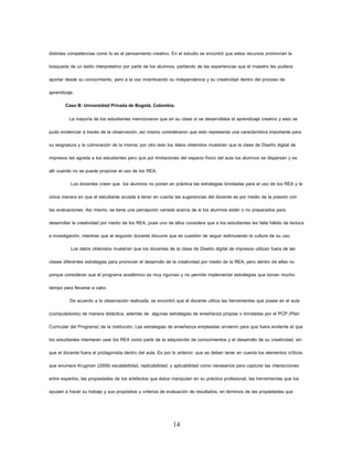 14 
distintas competencias como lo es el pensamiento creativo. En el estudio se encontró que estos recursos promovían la búsqueda de un estilo interpretativo por parte de los alumnos, partiendo de las experiencias que el maestro les pudiera aportar desde su conocimiento, pero a la vez incentivando su independencia y su creatividad dentro del proceso de aprendizaje. 
Caso B: Universidad Privada de Bogotá, Colombia. 
La mayoría de los estudiantes mencionaron que en su clase si se desarrollaba el aprendizaje creativo y esto se pudo evidenciar a través de la observación, así mismo consideraron que esto representa una característica importante para su asignatura y la culminación de la misma; por otro lado los datos obtenidos muestran que la clase de Diseño digital de impresos les agrada a los estudiantes pero que por limitaciones del espacio físico del aula los alumnos se dispersan y es allí cuando no se puede propiciar el uso de los REA. 
Los docentes creen que los alumnos no ponen en práctica las estrategias brindadas para el uso de los REA y la única manera en que el estudiante acceda a tener en cuenta las sugerencias del docente es por medio de la presión con las evaluaciones. Así mismo, se tiene una percepción variada acerca de si los alumnos están o no preparados para desarrollar la creatividad por medio de los REA, pues uno de ellos considera que a los estudiantes les falta hábito de lectura e investigación, mientras que el segundo docente discurre que es cuestión de seguir estimulando la cultura de su uso. 
Los datos obtenidos muestran que los docentes de la clase de Diseño digital de impresos utilizan fuera de las clases diferentes estrategias para promover el desarrollo de la creatividad por medio de la REA, pero dentro de ellas no porque consideran que el programa académico es muy riguroso y no permite implementar estrategias que toman mucho tiempo para llevarse a cabo. 
De acuerdo a la observación realizada, se encontró que el docente utiliza las herramientas que posee en el aula (computadores) de manera didáctica, además de algunas estrategias de enseñanza propias o brindadas por el PCP (Plan Curricular del Programa) de la institución. Las estrategias de enseñanza empleadas sirvieron para que fuera evidente el que los estudiantes intentaran usar los REA como parte de la adquisición de conocimientos y el desarrollo de su creatividad, sin que el docente fuera el protagonista dentro del aula. Es por lo anterior, que se deben tener en cuenta los elementos críticos que enumera Krugman (2009) escalabilidad, replicabilidad, y aplicabilidad como necesarios para capturar las interacciones entre expertos, las propiedades de los artefactos que éstos manipulan en su práctica profesional, las herramientas que los ayudan a hacer su trabajo y sus propósitos y criterios de evaluación de resultados, en términos de las propiedades que  