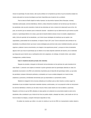 15 
inducen el aprendizaje. De esta manera, vale la pena enfatizar en la importancia que tiene el que los docentes empleen de manera adecuada los recursos tecnológicos que tienen disponibles para el ejercicio de su profesión. 
Para la clase de Diseño digital de medios impresos, los documentos impresos (libros fotocopias, revistas), materiales audiovisuales, servicios telemáticos, internet y videos interactivos resultaron ser las técnicas que más atraen a los estudiantes; esto se pudo comprobar a través de las entrevistas así como a través de la observación que se hizo. Así pues, se encontró que es necesario para la interacción docente – estudiante el que se determinará de qué manera se podía producir un aprendizaje efectivo en la clase y para esto el docente debería siempre innovar al enseñar, adaptándose al estilo y forma de aprender de los estudiantes, y así mismo buscar estrategias de enseñanza que se ajusten a las capacidades y potencialidad de los estudiantes; al respecto Crispín (2011) dice “Como la educación está centrada en los estudiantes, los profesores tienen que buscar nuevas estrategias para promover esta nueva modalidad educativa, para que organicen y elaboren nuevos conocimientos y los integren a las experiencias previas”, y aunque se motiva al estudiante, algunos creen que el tipo de aprendizaje que se obtiene en las clases depende solamente del docente y de la creatividad que tenga para que el alumno sea un participante activo de la asignatura, sin embargo, el docente motiva para realizar investigaciones y análisis diversos. 
Caso C. Academia educativa privada, Cali, Colombia. 
Después de proceder a triangular la información de las entrevistas con las opiniones de cuatro docentes de la clase Diseño 1 y teniendo como objetivo el entender la opinión generada sobre los aprendizajes obtenidos en clase; los estudiantes reconocieron a los REA como elementos importantes para el desarrollo del aprendizaje creativo, ya que estos les permitieron comparar información pertinente y contrastarla con lo que se estaba trabajando en el aula de clase, ampliando su panorama y brindándoles herramientas para que desarrollarán un pensamiento creativo. 
Mediante la indagación de los recursos utilizados por el profesor para su labor docente, se obtuvo según los estudiantes el que se emplean mayormente materiales impresos, audiovisuales y con una proporción similar se mencionaron los servicios telemáticos e Internet; por otro lado el recurso menos usado resultó ser el de los tableros o pizarrones. Respecto a la forma en que los REA utilizados en clase aportan en la obtención de conocimiento desde la visión de los estudiantes, ellos consideraron que a través de los foros se pueden ampliar y despejar las dudas, y esto resulto ser útil a la hora de realizar los trabajos y compartir información disponible en línea. 
Al analizar las razones que orillan a no poner en práctica el uso de los REA en el pensamiento creativo desde la  