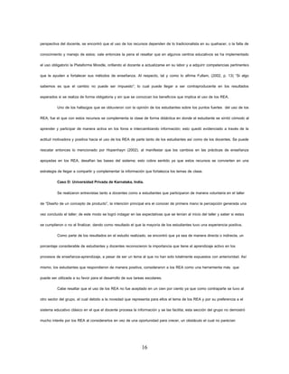 16 
perspectiva del docente, se encontró que el uso de los recursos dependen de lo tradicionalista en su quehacer, o la falta de conocimiento y manejo de estos; vale entonces la pena el resaltar que en algunos centros educativos se ha implementado el uso obligatorio la Plataforma Moodle, orillando al docente a actualizarse en su labor y a adquirir competencias pertinentes que le ayuden a fortalecer sus métodos de enseñanza. Al respecto, tal y como lo afirma Fullam, (2002, p. 13) “Si algo sabemos es que el cambio no puede ser impuesto”; lo cual puede llegar a ser contraproducente en los resultados esperados si se realiza de forma obligatoria y sin que se conozcan los beneficios que implica el uso de los REA. 
Uno de los hallazgos que se obtuvieron con la opinión de los estudiantes sobre los puntos fuertes del uso de los REA, fue el que con estos recursos se complementa la clase de forma didáctica en donde el estudiante se sintió cómodo al aprender y participar de manera activa en los foros e intercambiando información; esto quedó evidenciado a través de la actitud motivadora y positiva hacia el uso de los REA de parte tanto de los estudiantes así como de los docentes. Se puede rescatar entonces lo mencionado por Hopenhayn (2002), al manifestar que los cambios en las prácticas de enseñanza apoyadas en los REA, desafían las bases del sistema; esto cobra sentido ya que estos recursos se convierten en una estrategia de llegar a compartir y complementar la información que fortalezca los temas de clase. 
Caso D: Universidad Privada de Karnataka, India. 
Se realizaron entrevistas tanto a docentes como a estudiantes que participaron de manera voluntaria en el taller de “Diseño de un concepto de producto”, la intención principal era el conocer de primera mano la percepción generada una vez concluido el taller; de este modo se logró indagar en las expectativas que se tenían al inicio del taller y saber si estas se cumplieron o no al finalizar, dando como resultado el que la mayoría de los estudiantes tuvo una experiencia positiva. 
Como parte de los resultados en el estudio realizado, se encontró que ya sea de manera directa o indirecta, un porcentaje considerable de estudiantes y docentes reconocieron la importancia que tiene el aprendizaje activo en los procesos de enseñanza-aprendizaje, a pesar de ser un tema al que no han sido totalmente expuestos con anterioridad. Así mismo, los estudiantes que respondieron de manera positiva, consideraron a los REA como una herramienta más que puede ser utilizada a su favor para el desarrollo de sus tareas escolares. 
Cabe resaltar que el uso de los REA no fue aceptado en un cien por ciento ya que como contraparte se tuvo al otro sector del grupo, el cual debido a la novedad que representa para ellos el tema de los REA y por su preferencia a el sistema educativo clásico en el que el docente procesa la información y se las facilita; esta sección del grupo no demostró mucho interés por los REA al considerarlos en vez de una oportunidad para crecer, un obstáculo el cual no parecían  