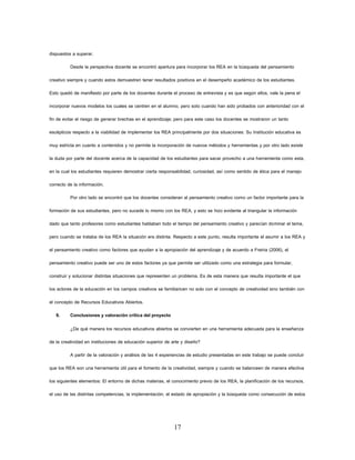 17 
dispuestos a superar. 
Desde la perspectiva docente se encontró apertura para incorporar los REA en la búsqueda del pensamiento creativo siempre y cuando estos demuestren tener resultados positivos en el desempeño académico de los estudiantes. Esto quedó de manifiesto por parte de los docentes durante el proceso de entrevista y es que según ellos, vale la pena el incorporar nuevos modelos los cuales se centren en el alumno, pero solo cuando han sido probados con anterioridad con el fin de evitar el riesgo de generar brechas en el aprendizaje; pero para este caso los docentes se mostraron un tanto escépticos respecto a la viabilidad de implementar los REA principalmente por dos situaciones: Su Institución educativa es muy estricta en cuanto a contenidos y no permite la incorporación de nuevos métodos y herramientas y por otro lado existe la duda por parte del docente acerca de la capacidad de los estudiantes para sacar provecho a una herramienta como esta, en la cual los estudiantes requieren demostrar cierta responsabilidad, curiosidad, así como sentido de ética para el manejo correcto de la información. 
Por otro lado se encontró que los docentes consideran al pensamiento creativo como un factor importante para la formación de sus estudiantes, pero no sucede lo mismo con los REA, y esto se hizo evidente al triangular la información dado que tanto profesores como estudiantes hablaban todo el tiempo del pensamiento creativo y parecían dominar el tema, pero cuando se trataba de los REA la situación era distinta. Respecto a este punto, resulta importante el asumir a los REA y el pensamiento creativo como factores que ayudan a la apropiación del aprendizaje y de acuerdo a Freiria (2006), el pensamiento creativo puede ser uno de estos factores ya que permite ser utilizado como una estrategia para formular, construir y solucionar distintas situaciones que representen un problema. Es de esta manera que resulta importante el que los actores de la educación en los campos creativos se familiaricen no solo con el concepto de creatividad sino también con el concepto de Recursos Educativos Abiertos. 
9. Conclusiones y valoración crítica del proyecto 
¿De qué manera los recursos educativos abiertos se convierten en una herramienta adecuada para la enseñanza de la creatividad en instituciones de educación superior de arte y diseño? 
A partir de la valoración y análisis de las 4 experiencias de estudio presentadas en este trabajo se puede concluir que los REA son una herramienta útil para el fomento de la creatividad, siempre y cuando se balanceen de manera efectiva los siguientes elementos: El entorno de dichas materias, el conocimiento previo de los REA, la planificación de los recursos, el uso de las distintas competencias, la implementación, el estado de apropiación y la búsqueda como consecución de estos  