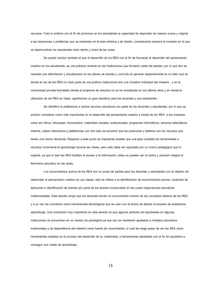 18 
recursos. Todo lo anterior con el fin de promover en los estudiantes la capacidad de responder de manera nueva y original a las situaciones o problemas que se presentan en el área artística y de diseño, considerando siempre el contexto en el que se desenvuelven los estudiantes tanto dentro y fuera de las aulas. 
Se puede concluir también el que el desarrollo de los REA con el fin de favorecer el desarrollo del pensamiento creativo en los estudiantes, es una práctica reciente en las Instituciones que formaron parte del estudio, por lo que aún se necesita una delimitación y actualización en los planes de estudio y currículo en general, especialmente en la Udec que es donde el uso de los REA no hace parte de una política institucional sino una iniciativa individual del maestro, y en la Universidad privada Karnataka donde el programa de estudios no se ha actualizado en los últimos años y en donde la utilización de los REA en clase, significarían un gran beneficio para los docentes y sus estudiantes. 
Se identificó la preferencia a ciertos recursos educativos por parte de los docentes y estudiantes, por lo que se podrían considerar como más importantes en el desarrollo del pensamiento creativo a través de los REA a los impresos como son libros, fotocopias, documentos, materiales visuales, audiovisuales, programas informáticos, servicios telemáticos, Internet, videos interactivos y plataformas; por otro lado se encontró que los pizarrones y tableros son los recursos que tienen una menor demanda. Respecto a este punto es importante resaltar que una gran cantidad de herramientas o recursos incrementa el aprendizaje durante las clases, pero esto debe ser soportado por un marco pedagógico que lo soporte, ya que si bien los REA facilitan el acceso a la información, estos no pueden ser el centro y solución integral al fenómeno educativo en las aulas. 
Los conocimientos acerca de los REA son un punto de partida para los docentes y estudiantes con el objetivo de desarrollar el pensamiento creativo en sus clases, esto se refiere a la identificación de conocimientos previos, contextos de aplicación e identificación de fuentes por parte de los actores involucrados en las cuatro experiencias educativas implementadas. Este estudio arrojó que los docentes tenían un conocimiento mínimo de los conceptos básicos de los REA, y a su vez los concebían como herramientas tecnológicas que se usan con el ánimo de afectar el proceso de enseñanza- aprendizaje. Una conclusión muy importante en este sentido es que algunos sectores de estudiantes en algunas instituciones se encuentran en un cambio de paradigma ya que aún se mantienen ajustados a modelos educativos tradicionales y de dependencia del maestro como fuente de conocimiento, lo cual les exige pasar de ver los REA como herramientas aisladas en el proceso del desarrollo de su creatividad, a herramientas planeadas con el fin de ayudarlos a conseguir sus metas de aprendizaje.  