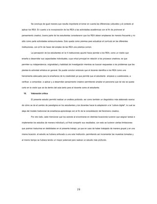 19 
Se concluye de igual manera que resulta importante el tomar en cuenta las diferencias culturales y el contexto al aplicar los REA. En cuanto a la incorporación de los REA a las actividades académicas con el fin de promover el pensamiento creativo, buena parte de los estudiantes consideraron que los REA deben emplearse de manera frecuente y no sólo como parte actividades extracurriculares. Esto queda como premisa para actualizar el currículo en las diferentes Instituciones, con el fin de hacer del empleo de las REA una práctica común. 
La percepción de los estudiantes en la 4 instituciones apuntó hacia asimilar a los REA, como un medio que enseña a desarrollar sus capacidades individuales, cuya virtud principal en relación a los procesos creativos, es que permiten su independencia, originalidad y habilidad de investigación mientras se buscan respuestas a los problemas que les plantea la actividad artística en general. Se puede concluir entonces que el docente identifica a los REA como una herramienta adecuada para la enseñanza de la creatividad ya que permite que el estudiante empiece a cuestionarse, a verificar, a comprobar, a aplicar y a desarrollar pensamiento creativo permitiendo ampliar el panorama que tal vez se queda corto en la visión que se da dentro del aula tanto para el docente como el estudiante. 
10. Valoración crítica 
El presente estudio permitió realizar un análisis profundo, así como también un diagnóstico más elaborado acerca de cómo se da el cambio de paradigma en los estudiantes y los docentes hacia la adaptación a la “cultura digital”, lo cual se aleja del modelo tradicional de enseñanza-aprendizaje con el fin de la consolidación del fenómeno creativo. 
Por otro lado, cabe mencionar que los autores al encontrarse en distintas locaciones tuvieron que asignar tareas e implementar los estudios de manera individual y al final compartir sus resultados; con esto se tuvieron ciertas limitaciones que podrían traducirse en debilidades en el presente trabajo; ya que en caso de haber trabajado de manera grupal y en una misma locación, el estudio se hubiera enfocado a una sola Institución, permitiendo así incrementar las muestras tomadas y al mismo tiempo se hubiera tenido un mayor potencial para realizar un estudio más profundo. 
 
