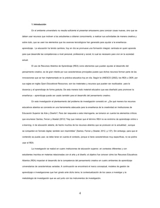 4 
1. Introducción 
En el ambiente universitario no resulta suficiente el presentar entusiasmo para conocer cosas nuevas, sino que se deben usar recursos que motiven a los estudiantes a obtener conocimiento, a realizar sus actividades de manera creativa y sobre todo, que se usen los elementos que los avances tecnológicos han generado para ayudar a la enseñanza- aprendizaje. La educación ha tenido cambios, hoy en día se promueve una formación integral, centrada en quien aprende para que desarrolle las competencias a nivel personal, profesional y social, lo cual es necesario para vivir en la sociedad actual. 
El uso de Recursos Abiertos de Aprendizaje (REA) como elementos que pueden ayudar al desarrollo del pensamiento creativo, es de gran interés por sus características principales puesto que dichos recursos forman parte de las innovaciones que se han implementado en la práctica educativa hoy en día. Según la UNESCO (2002), los REA u OER, por sus siglas en inglés Open Educational Resources, son los materiales y recursos que pueden ser reutilizados para la docencia y el aprendizaje de forma gratuita. De esta manera todo material educativo que sea diseñado para promover la enseñanza – aprendizaje puede ser usado también para el desarrollo del pensamiento creativo. 
En esta investigación el planteamiento del problema de investigación consistió en: ¿De qué manera los recursos educativos abiertos se convierte en una herramienta adecuada para la enseñanza de la creatividad en Instituciones de Educación Superior de Arte y Diseño?, Para dar respuesta a esta interrogante, se tomaron en cuenta los elementos críticos que enumeran Santos, Ferran y Abadal (2012) “Hay que matizar que el término REA no es sinónimo de aprendizaje online o e-learning, ni de educación abierta, de hecho muchos de los recursos abiertos que se producen en la actualidad , aunque se comparten en formato digital, también son imprimibles” (Santos, Ferran y Abadal, 2012, p.137). Sin embargo, para que el contenido se pueda usar, se debe tener en cuenta el contexto, porque si tiene características muy específicas, no se podría usar el REA. 
La investigación se realizó en cuatro instituciones de educación superior, en contextos diferentes y con estudiantes inscritos en materias relacionadas con el arte y el diseño; el objetivo fue conocer cómo los Recursos Educativos Abiertos (REA) impactan el desarrollo de la competencia del pensamiento creativo en cuatro ambientes de aprendizaje universitarios de características variadas. A continuación se encontrará el marco conceptual, modelos de gestión de aprendizaje e investigaciones que han girado ante dicho tema, la contextualización de los casos a investigar y la metodología de investigación que se usó junto con los instrumentos de investigación.  