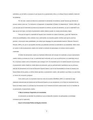 7 
automática y es de hecho un proceso el cual requiere de un pensamiento crítico y un enfoque hacia la realidad y resolución de problemas. 
Por otro lado, cuando se habla de la creatividad en estudiantes Universitarios, existen factores que dificultan el proceso creativo como son: “La motivación, la imaginación, la originalidad, la fluidez, la independencia” (Calichs, 2006, p.6), y es que para que la creatividad se produzca es necesario el combinar una serie de elementos, ya que la creatividad no es algo que se da al azar y de hecho el pensamiento creativo debería suceder de manera estructurada y lógica. 
Para que se origine la creatividad se requiere crear contextos los cuales la estimulen, y para ello “Además de ofrecer las posibilidades y crear contextos ricos y estimulantes, los docentes pueden contribuir para que los alumnos perciban y reconozcan estas posibilidades y las utilicen para desplegar las potencialidades creativas” (Elisondo, Donolo & Rinaudo, 2009, p.12), por lo cual aquellos docentes que pretendan promover la creatividad en sus estudiantes, deben tomar en cuenta no sólo el pensamiento creativo sino también el ambiente de aprendizaje y el contexto donde sucede la creatividad. 
Al hablar del pensamiento creativo es importante diferenciarlo del concepto de creatividad, ya que el pensamiento creativo implica un proceso en el cual la creatividad está involucrada, por lo que se podría tomar a la creatividad como el fin y al proceso creativo como al instrumento para conseguir el fin. Es importante que en el sistema educativo se promueva el pensamiento creativo desde los niveles básicos de educación, pero es particularmente importante el que se promueva este tipo de pensamiento en el nivel de Educación Superior debido a que en las Universidades es donde se prepara a los futuros líderes de los países y si dichos líderes ejercitan un pensamiento creativo, esto ayudará a que dirijan a su país hacia un camino de innovación y progreso. 
Como último punto, es importante mencionar cómo de acuerdo a McWilliam (2007), la creatividad es algo totalmente relevante para las Instituciones de Educación Superior ya que actualmente y en el futuro se necesitará de una fuerza de trabajo creativa, la cual basa sus innovaciones no en momentos de buena suerte-eureka! sino en el resultado de un pensamiento, el pensamiento creativo. 
4. Marco contextual. Diagnóstico de necesidades 
A continuación se describen los contextos en que se desarrolló el estudio, los participantes y la estrategia innovadora que se implementó: 
Caso A. Universidad Pública de Bogotá, Colombia  