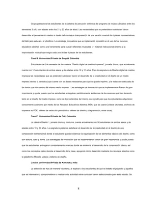 8 
Grupo poblacional de estudiantes de la cátedra de percusión sinfónica del programa de música ubicados entre los semestres 3 a 6, con edades entre los 21 y 23 años de edad. Las necesidades que se pretendieron satisfacer fueron desarrollar el pensamiento creativo a través del montaje e interpretación de una versión musical de 4 piezas representativas del latin jazz-salsa en el vibráfono. La estrategia innovadora que se implementó, consistió en el uso de los recursos educativos abiertos como una herramienta para buscar referentes musicales y material instruccional entorno a la improvisación musical que exigía cada una de las 4 piezas de los estudiantes. 
Caso B. Universidad Privada de Bogotá, Colombia 
Estudiantes de 2do semestre de las materia “Diseño digital de medios impresos”, jornada diurna, que actualmente cuenta con 12 estudiantes de ambos sexos y de edades entre 16 y 31 años, Para la asignatura de Diseño digital de medios impresos las necesidades que se pretenden satisfacer fueron el desarrollo de la creatividad en el diseño de un medio impreso (revista o periódico) que cuente con las bases necesarias para que se pueda imprimir, y la redacción adecuada de los textos que irán dentro del mismo medio impreso. Las estrategias de innovación que se implementaron fueron de gran importancia y ayuda puesto que los estudiantes entregaban periódicamente evidencias de los avances que iban teniendo, tanto en el diseño del medio impreso, como de los contenidos del mismo, eso ayudó para que los estudiantes adquirieran conocimiento autónomo por medio de los Recursos Educativos Abiertos (REA) que se usaron (vídeos tutoriales, archivos de impresos en PDF, talleres de redacción periodística, talleres de diseño y diagramación, entre otros). 
Caso C: Universidad Privada de Cali, Colombia 
La cátedra Diseño 1, jornada diurna y nocturna, cuenta actualmente con 50 estudiantes de ambos sexos y de edades entre 16 y 30 años. La asignatura pretende satisfacer el desarrollo de la creatividad en el diseño de una composición bidimensional donde el estudiante pueda evidenciar la organización de los elementos básicos del diseño, como son textura, color y forma. Las estrategias de innovación que se implementaron fueron de gran importancia y ayuda puesto que los estudiantes entregaron constantemente avances donde se evidencia el desarrollo de la composición básica, así como los conceptos vistos durante el desarrollo de la clase, apoyando dicho desarrollo mediante los recursos abiertos como la plataforma Moodle, videos y talleres de diseño. 
Caso D: Universidad Privada de Karnataka, India 
La selección se hizo de manera voluntaria, al explicar a los estudiantes de que se trataba el proyecto y aquellos que se interesaron y comprometieron a realizar esta actividad extra-curricular fueron seleccionados para este estudio. Se  