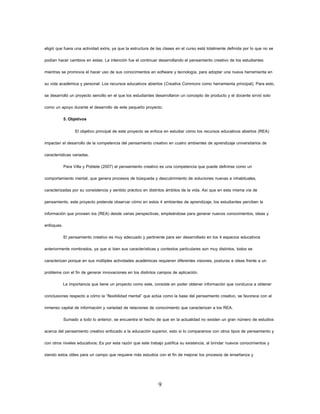 9 
eligió que fuera una actividad extra, ya que la estructura de las clases en el curso está totalmente definida por lo que no se podían hacer cambios en estas. La intención fue el continuar desarrollando el pensamiento creativo de los estudiantes mientras se promovía el hacer uso de sus conocimientos en software y tecnología, para adoptar una nueva herramienta en su vida académica y personal: Los recursos educativos abiertos (Creative Commons como herramienta principal). Para esto, se desarrolló un proyecto sencillo en el que los estudiantes desarrollaron un concepto de producto y el docente sirvió solo como un apoyo durante el desarrollo de este pequeño proyecto. 
5. Objetivos 
El objetivo principal de este proyecto se enfoca en estudiar cómo los recursos educativos abiertos (REA) impactan el desarrollo de la competencia del pensamiento creativo en cuatro ambientes de aprendizaje universitarios de características variadas. 
Para Villa y Poblete (2007) el pensamiento creativo es una competencia que puede definirse como un comportamiento mental, que genera procesos de búsqueda y descubrimiento de soluciones nuevas e inhabituales, caracterizadas por su consistencia y sentido práctico en distintos ámbitos de la vida. Así que en esta misma vía de pensamiento, este proyecto pretende observar cómo en estos 4 ambientes de aprendizaje, los estudiantes perciben la información que proveen los (REA) desde varias perspectivas, empleándose para generar nuevos conocimientos, ideas y enfoques. 
El pensamiento creativo es muy adecuado y pertinente para ser desarrollado en los 4 espacios educativos anteriormente nombrados, ya que si bien sus características y contextos particulares son muy distintos, todos se caracterizan porque en sus múltiples actividades académicas requieren diferentes visiones, posturas e ideas frente a un problema con el fin de generar innovaciones en los distintos campos de aplicación. 
La importancia que tiene un proyecto como este, consiste en poder obtener información que conduzca a obtener conclusiones respecto a cómo la “flexibilidad mental” que actúa como la base del pensamiento creativo, se favorece con el inmenso capital de información y variedad de relaciones de conocimiento que caracterizan a los REA. 
Sumado a todo lo anterior, se encuentra el hecho de que en la actualidad no existen un gran número de estudios acerca del pensamiento creativo enfocado a la educación superior, esto si lo comparamos con otros tipos de pensamiento y con otros niveles educativos; Es por esta razón que este trabajo justifica su existencia, al brindar nuevos conocimientos y siendo estos útiles para un campo que requiere más estudios con el fin de mejorar los procesos de enseñanza y  