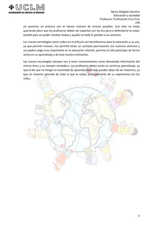 Nerea Delgado Sánchez
Educación y sociedad
Profesora: Purificación Cruz Cruz
2ºB
3
así ponerlos en práctica con el menor número de errores posibles. Con esto no estoy
queriendo decir que los profesores deben ser expertos con las tics pero si defenderse lo mejor
posible para así poder resolver dudas y ayudar en todo lo posible a sus alumnos.
Las nuevas tecnologías como indica en el artículo son benefactoras para la educación y su uso,
ya que permite innovar, nos permite tener un contacto permanente con nuestros alumnos y
sus padres (algo muy importante en la educación infantil), permite al niño participar de forma
activa en su aprendizaje y de esta manera motivarlos.
Las nuevas tecnologías siempre van a tener inconvenientes como demasiada información del
mismo tema y no siempre verdadera. Los profesores deben están en continuo aprendizaje, ya
que el día que no tengan la necesidad de aprender nada más pueden dejar de ser maestros, ya
que un maestro aprende de todo lo que le rodea, principalmente de su experiencia con los
niños.
 