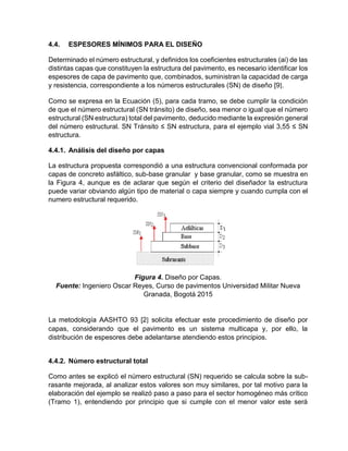 4.4. ESPESORES MÍNIMOS PARA EL DISEÑO
Determinado el número estructural, y definidos los coeficientes estructurales (ai) de las
distintas capas que constituyen la estructura del pavimento, es necesario identificar los
espesores de capa de pavimento que, combinados, suministran la capacidad de carga
y resistencia, correspondiente a los números estructurales (SN) de diseño [9].
Como se expresa en la Ecuación (5), para cada tramo, se debe cumplir la condición
de que el número estructural (SN tránsito) de diseño, sea menor o igual que el número
estructural (SN estructura) total del pavimento, deducido mediante la expresión general
del número estructural. SN Tránsito ≤ SN estructura, para el ejemplo vial 3,55 ≤ SN
estructura.
4.4.1. Análisis del diseño por capas
La estructura propuesta correspondió a una estructura convencional conformada por
capas de concreto asfáltico, sub-base granular y base granular, como se muestra en
la Figura 4, aunque es de aclarar que según el criterio del diseñador la estructura
puede variar obviando algún tipo de material o capa siempre y cuando cumpla con el
numero estructural requerido.
Figura 4. Diseño por Capas.
Fuente: Ingeniero Oscar Reyes, Curso de pavimentos Universidad Militar Nueva
Granada, Bogotá 2015
La metodología AASHTO 93 [2] solicita efectuar este procedimiento de diseño por
capas, considerando que el pavimento es un sistema multicapa y, por ello, la
distribución de espesores debe adelantarse atendiendo estos principios.
4.4.2. Número estructural total
Como antes se explicó el número estructural (SN) requerido se calcula sobre la sub-
rasante mejorada, al analizar estos valores son muy similares, por tal motivo para la
elaboración del ejemplo se realizó paso a paso para el sector homogéneo más crítico
(Tramo 1), entendiendo por principio que si cumple con el menor valor este será
 