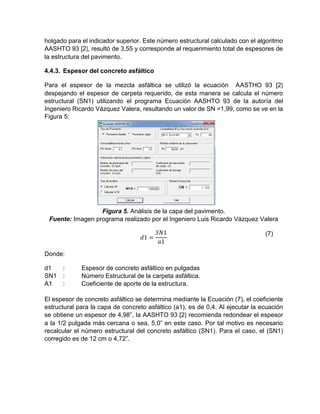 holgado para el indicador superior. Este número estructural calculado con el algoritmo
AASHTO 93 [2], resultó de 3,55 y corresponde al requerimiento total de espesores de
la estructura del pavimento.
4.4.3. Espesor del concreto asfáltico
Para el espesor de la mezcla asfáltica se utilizó la ecuación AASTHO 93 [2]
despejando el espesor de carpeta requerido, de esta manera se calcula el número
estructural (SN1) utilizando el programa Ecuación AASHTO 93 de la autoría del
Ingeniero Ricardo Vázquez Valera, resultando un valor de SN =1,99, como se ve en la
Figura 5:
Figura 5. Análisis de la capa del pavimento.
Fuente: Imagen programa realizado por el Ingeniero Luis Ricardo Vázquez Valera
𝑑1 =
𝑆𝑁1
𝑎1
(7)
Donde:
d1 : Espesor de concreto asfáltico en pulgadas
SN1 : Número Estructural de la carpeta asfáltica.
A1 : Coeficiente de aporte de la estructura.
El espesor de concreto asfáltico se determina mediante la Ecuación (7), el coeficiente
estructural para la capa de concreto asfáltico (a1), es de 0,4. Al ejecutar la ecuación
se obtiene un espesor de 4,98”, la AASHTO 93 [2] recomienda redondear el espesor
a la 1/2 pulgada más cercana o sea, 5,0” en este caso. Por tal motivo es necesario
recalcular el número estructural del concreto asfáltico (SN1). Para el caso, el (SN1)
corregido es de 12 cm o 4,72”.
 