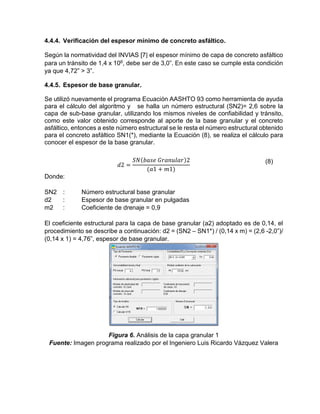 4.4.4. Verificación del espesor mínimo de concreto asfáltico.
Según la normatividad del INVIAS [7] el espesor mínimo de capa de concreto asfáltico
para un tránsito de 1,4 x 106, debe ser de 3,0”. En este caso se cumple esta condición
ya que 4,72” > 3”.
4.4.5. Espesor de base granular.
Se utilizó nuevamente el programa Ecuación AASHTO 93 como herramienta de ayuda
para el cálculo del algoritmo y se halla un número estructural (SN2)= 2,6 sobre la
capa de sub-base granular, utilizando los mismos niveles de confiabilidad y tránsito,
como este valor obtenido corresponde al aporte de la base granular y el concreto
asfáltico, entonces a este número estructural se le resta el número estructural obtenido
para el concreto asfáltico SN1(*), mediante la Ecuación (8), se realiza el cálculo para
conocer el espesor de la base granular.
𝑑2 =
𝑆𝑁(𝑏𝑎𝑠𝑒 𝐺𝑟𝑎𝑛𝑢𝑙𝑎𝑟)2
(𝑎1 + 𝑚1)
(8)
Donde:
SN2 : Número estructural base granular
d2 : Espesor de base granular en pulgadas
m2 : Coeficiente de drenaje = 0,9
El coeficiente estructural para la capa de base granular (a2) adoptado es de 0,14, el
procedimiento se describe a continuación: d2 = (SN2 – SN1*) / (0,14 x m) = (2,6 -2,0”)/
(0,14 x 1) = 4,76”, espesor de base granular.
Figura 6. Análisis de la capa granular 1
Fuente: Imagen programa realizado por el Ingeniero Luis Ricardo Vázquez Valera
 