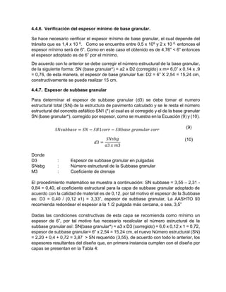 4.4.6. Verificación del espesor mínimo de base granular.
Se hace necesario verificar el espesor mínimo de base granular, el cual depende del
tránsito que es 1,4 x 10 6. Como se encuentra entre 0,5 x 106 y 2 x 10 6, entonces el
espesor mínimo será de 6”. Como en este caso el obtenido es de 4,76” < 6” entonces
el espesor adoptado es de 6” por el mínimo.
De acuerdo con lo anterior se debe corregir el número estructural de la base granular,
de la siguiente forma: SN (base granular*) = a2 x D2 (corregido) x m= 6,0” x 0,14 x ,9
= 0,76, de esta manera, el espesor de base granular fue: D2 = 6” X 2,54 = 15,24 cm,
constructivamente se puede realizar 15 cm.
4.4.7. Espesor de subbase granular
Para determinar el espesor de subbase granular (d3) se debe tomar el numero
estructural total (SN) de la estructura de pavimento calculado y se le resta el número
estructural del concreto asfáltico SN1 (*) el cual es el corregido y el de la base granular
SN (base granular*), corregido por espesor, como se muestra en la Ecuación (9) y (10).
𝑆𝑁𝑠𝑢𝑏𝑏𝑎𝑠𝑒 = 𝑆𝑁 − 𝑆𝑁1𝑐𝑜𝑟𝑟 − 𝑆𝑁𝑏𝑎𝑠𝑒 𝑔𝑟𝑎𝑛𝑢𝑙𝑎𝑟 𝑐𝑜𝑟𝑟
(9)
𝑑3 =
𝑆𝑁𝑠𝑏𝑔
𝑎3 𝑥 𝑚3
(10)
Donde
D3 : Espesor de subbase granular en pulgadas
SNsbg : Número estructural de la Subbase granular
M3 : Coeficiente de drenaje
El procedimiento matemático se muestra a continuación: SN subbase = 3,55 – 2,31 -
0,84 = 0,40, el coeficiente estructural para la capa de subbase granular adoptado de
acuerdo con la calidad de material es de 0,12, por tal motivo el espesor de la Subbase
es: D3 = 0,40 / (0,12 x1) = 3,33”, espesor de subbase granular, La AASHTO 93
recomienda redondear el espesor a la 1 /2 pulgada más cercana, o sea, 3,5”
Dadas las condiciones constructivas de esta capa se recomienda como mínimo un
espesor de 6”, por tal motivo fue necesario recalcular el número estructural de la
subbase granular así: SN(base granular*) = a3 x D3 (corregido) = 6,0 x 0,12 x 1 = 0,72,
espesor de subbase granular= 6” x 2,54 = 15,24 cm, el nuevo Número estructural (SN)
= 2,20 + 0,4 + 0,72 = 3,87 > SN requerido (3,55), de acuerdo con todo lo anterior, los
espesores resultantes del diseño que, en primera instancia cumplen con el diseño por
capas se presentan en la Tabla 4:
 