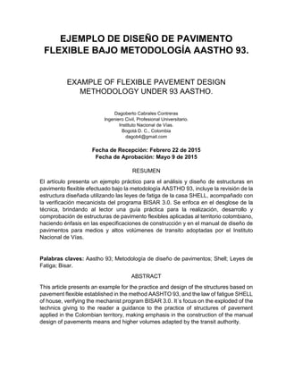 EJEMPLO DE DISEÑO DE PAVIMENTO
FLEXIBLE BAJO METODOLOGÍA AASTHO 93.
EXAMPLE OF FLEXIBLE PAVEMENT DESIGN
METHODOLOGY UNDER 93 AASTHO.
Dagoberto Cabrales Contreras
Ingeniero Civil, Profesional Universitario.
Instituto Nacional de Vías.
Bogotá D. C., Colombia
dagob4@gmail.com
Fecha de Recepción: Febrero 22 de 2015
Fecha de Aprobación: Mayo 9 de 2015
RESUMEN
El artículo presenta un ejemplo práctico para el análisis y diseño de estructuras en
pavimento flexible efectuado bajo la metodología AASTHO 93, incluye la revisión de la
estructura diseñada utilizando las leyes de fatiga de la casa SHELL, acompañado con
la verificación mecanicista del programa BISAR 3.0. Se enfoca en el desglose de la
técnica, brindando al lector una guía práctica para la realización, desarrollo y
comprobación de estructuras de pavimento flexibles aplicadas al territorio colombiano,
haciendo énfasis en las especificaciones de construcción y en el manual de diseño de
pavimentos para medios y altos volúmenes de transito adoptadas por el Instituto
Nacional de Vías.
Palabras claves: Aastho 93; Metodología de diseño de pavimentos; Shell; Leyes de
Fatiga; Bisar.
ABSTRACT
This article presents an example for the practice and design of the structures based on
pavement flexible established in the method AASHTO 93, and the law of fatigue SHELL
of house, verifying the mechanist program BISAR 3.0. It´s focus on the exploded of the
technics giving to the reader a guidance to the practice of structures of pavement
applied in the Colombian territory, making emphasis in the construction of the manual
design of pavements means and higher volumes adapted by the transit authority.
 