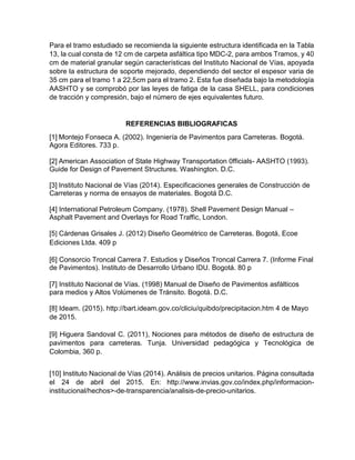 Para el tramo estudiado se recomienda la siguiente estructura identificada en la Tabla
13, la cual consta de 12 cm de carpeta asfáltica tipo MDC-2, para ambos Tramos, y 40
cm de material granular según características del Instituto Nacional de Vías, apoyada
sobre la estructura de soporte mejorado, dependiendo del sector el espesor varia de
35 cm para el tramo 1 a 22,5cm para el tramo 2. Esta fue diseñada bajo la metodología
AASHTO y se comprobó por las leyes de fatiga de la casa SHELL, para condiciones
de tracción y compresión, bajo el número de ejes equivalentes futuro.
REFERENCIAS BIBLIOGRAFICAS
[1] Montejo Fonseca A. (2002). Ingeniería de Pavimentos para Carreteras. Bogotá.
Agora Editores. 733 p.
[2] American Association of State Highway Transportation 0fficials- AASHTO (1993).
Guide for Design of Pavement Structures. Washington. D.C.
[3] Instituto Nacional de Vías (2014). Especificaciones generales de Construcción de
Carreteras y norma de ensayos de materiales. Bogotá D.C.
[4] International Petroleum Company. (1978). Shell Pavement Design Manual –
Asphalt Pavement and Overlays for Road Traffic, London.
[5] Cárdenas Grisales J. (2012) Diseño Geométrico de Carreteras. Bogotá, Ecoe
Ediciones Ltda. 409 p
[6] Consorcio Troncal Carrera 7. Estudios y Diseños Troncal Carrera 7. (Informe Final
de Pavimentos). Instituto de Desarrollo Urbano IDU. Bogotá. 80 p
[7] Instituto Nacional de Vías. (1998) Manual de Diseño de Pavimentos asfálticos
para medios y Altos Volúmenes de Tránsito. Bogotá. D.C.
[8] Ideam. (2015). http://bart.ideam.gov.co/cliciu/quibdo/precipitacion.htm 4 de Mayo
de 2015.
[9] Higuera Sandoval C. (2011), Nociones para métodos de diseño de estructura de
pavimentos para carreteras. Tunja. Universidad pedagógica y Tecnológica de
Colombia, 360 p.
[10] Instituto Nacional de Vías (2014). Análisis de precios unitarios. Página consultada
el 24 de abril del 2015. En: http://www.invias.gov.co/index.php/informacion-
institucional/hechos>-de-transparencia/analisis-de-precio-unitarios.
 