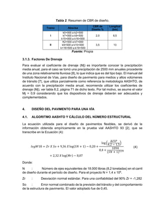 Tabla 2. Resumen de CBR de diseño.
Tramo Abscisa
CBR de
Diseño %
Longitud
(km)
I
k0+000 a k2+500
k7+000 a k9+500
k15+000 a k16+500
2,0 6,5
II
K2+500 a k7+000
k9+500 a k15+000
k+16+500 a k19+500
3,5 13
Fuente: Propia
3.1.3. Factores De Drenaje
Para evaluar el coeficiente de drenaje (Mj) es importante conocer la precipitación
media anual, para el caso se tomó una precipitación de 2500 mm anuales procedente
de una zona relativamente lluviosa [8], lo que indica que es del tipo bajo. El manual del
Instituto Nacional de Vías, para diseño de pavimento para medios y altos volúmenes
de tránsito [7], que utiliza parcialmente como referencia la metodología AASHTO, de
acuerdo con la precipitación media anual, recomienda utilizar los coeficientes de
drenaje (Mj), ver tabla 8.2, página 71 de dicho texto. Por tal motivo, se asume el valor
Mj = 0,9 considerando que los dispositivos de drenaje deberán ser adecuados y
complementados.
4. DISEÑO DEL PAVIMENTO PARA UNA VÍA
4.1. ALGORITMO AASHTO Y CÁLCULO DEL NÚMERO ESTRUCTURAL
La ecuación utilizada para el diseño de pavimentos flexibles, se derivó de la
información obtenida empíricamente en la prueba vial AASHTO 93 [2], que se
transcribe en la Ecuación (4):
𝑙𝑜𝑔𝑊18 = 𝑍𝑟 𝑋 𝑆𝑜 + 9,36 𝑋 log(𝑆𝑁 + 1) − 0,20 +
log (
∆𝐼𝑆𝑃
4,2 − 1,5
)
0,4 +
1094
(𝑆𝑁 + 1)5,19
+ 2,32 𝑋 log(𝑀𝑟) − 8,07
(4)
Donde:
N : Número de ejes equivalentes de 18.000 libras (8,2 toneladas) en el carril
de diseño durante el período de diseño. Para el proyecto N = 1,4 x 106.
Zr : Desviación normal estándar. Para una confiabilidad del 90% Zr = -1,282
So : Error normal combinado de la previsión del tránsito y del comportamiento
de la estructura de pavimento. El valor adoptado fue de 0,45.
 