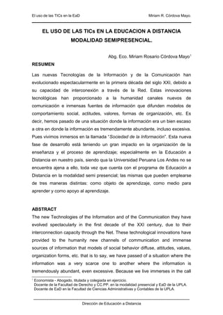 El uso de las TICs en la EaD                                                                    Miriam R. Córdova Mayo.



          EL USO DE LAS TICs EN LA EDUCACION A DISTANCIA
                                 MODALIDAD SEMIPRESENCIAL.


                                                               Abg. Eco. Miriam Rosario Córdova Mayo 1
RESUMEN

Las nuevas Tecnologías de la Información y de la Comunicación han
evolucionado espectacularmente en la primera década del siglo XXI, debido a
su capacidad de interconexión a través de la Red. Estas innovaciones
tecnológicas han proporcionado a la humanidad canales nuevos de
comunicación e inmensas fuentes de información que difunden modelos de
comportamiento social, actitudes, valores, formas de organización, etc. Es
decir, hemos pasado de una situación donde la información era un bien escaso
a otra en donde la información es tremendamente abundante, incluso excesiva.
Pues vivimos inmersos en la llamada “Sociedad de la Información”. Esta nueva
fase de desarrollo está teniendo un gran impacto en la organización de la
enseñanza y el proceso de aprendizaje; especialmente en la Educación a
Distancia en nuestro país, siendo qua la Universidad Peruana Los Andes no se
encuentra ajena a ello, toda vez que cuenta con el programa de Educación a
Distancia en la modalidad semi presencial; las mismas que pueden emplearse
de tres maneras distintas: como objeto de aprendizaje, como medio para
aprender y como apoyo al aprendizaje.



ABSTRACT
The new Technologies of the Information and of the Communication they have
evolved spectacularly in the first decade of the XXI century, due to their
interconnection capacity through the Net. These technological innovations have
provided to the humanity new channels of communication and immense
sources of information that models of social behavior diffuse, attitudes, values,
organization forms, etc. that is to say, we have passed of a situation where the
information was a very scarce one to another where the information is
tremendously abundant, even excessive. Because we live immerses in the call
1
    Economista - Abogado, titulada y colegiada en ejercicio.
    Docente de la Facultad de Derecho y CC.PP. en la modalidad presencial y EaD de la UPLA.
    Docente de EaD en la Facultad de Ciencias Administrativas y Contables de la UPLA.

    -----------------------------------------------------------------------------------------------------------------------------
                                           Dirección de Educación a Distancia
 