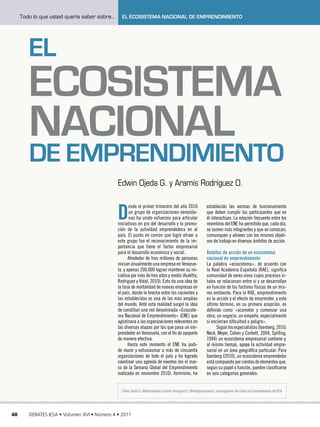 Todo lo que usted quería saber sobre...     El Ecosistema Nacional de Emprendimiento




        El
        Ecosistema
        Nacional
        de Emprendimiento
                                               Edwin Ojeda G. y Aramís Rodríguez O.


                                               D
                                                      esde el primer trimestre del año 2010                      establecido las normas de funcionamiento
                                                      un grupo de organizaciones venezola-                       que deben cumplir los participantes que en
                                                      nas ha unido esfuerzos para articular                      él interactúan. La relación frecuente entre los
                                               iniciativas en pro del desarrollo y la promo-                     miembros del ENE ha permitido que, cada día,
                                               ción de la actividad emprendedora en el                           se sumen más integrantes y que se conozcan,
                                               país. El punto en común que logró atraer a                        comuniquen y alineen con los mismos objeti-
                                               este grupo fue el reconocimiento de la im-                        vos de trabajo en diversos ámbitos de acción.
                                               portancia que tiene el factor empresarial
                                               para el desarrollo económico y social.                            Ámbitos de acción de un ecosistema
                                                      Alrededor de tres millones de personas                     nacional de emprendimiento
                                               inician anualmente una empresa en Venezue-                        La palabra «ecosistema», de acuerdo con
                                               la, y apenas 200.000 logran mantener su ini-                      la Real Academia Española (RAE), significa
                                               ciativa por más de tres años y medio (Auletta,                    comunidad de seres vivos cuyos procesos vi-
                                               Rodríguez y Vidal, 2010). Esto da una idea de                     tales se relacionan entre sí y se desarrollan
                                               la tasa de mortalidad de nuevas empresas en                       en función de los factores físicos de un mis-
                                               el país, donde la brecha entre las nacientes y                    mo ambiente. Para la RAE, emprendimiento
                                               las establecidas es una de las más amplias                        es la acción y el efecto de emprender, y este
                                               del mundo. Ante esta realidad surgió la idea                      último término, en su primera acepción, es
                                               de constituir una red denominada «Ecosiste-                       definido como «acometer y comenzar una
                                               ma Nacional de Emprendimiento» (ENE) que                          obra, un negocio, un empeño, especialmente
                                               aglutinara a las organizaciones relevantes en                     si encierran dificultad o peligro».
                                               las diversas etapas por las que pasa un em-                             Según los especialistas (Isenberg, 2010;
                                               prendedor en Venezuela, con el fin de apoyarle                    Neck, Meyer, Cohen y Corbett, 2004; Spilling,
                                               de manera efectiva.                                               1994) un ecosistema empresarial contiene y,
                                                      Hasta este momento el ENE ha podi-                         al mismo tiempo, apoya la actividad empre-
                                               do reunir y entusiasmar a más de cincuenta                        sarial en un área geográfica particular. Para
                                               organizaciones de todo el país y ha logrado                       Isenberg (2010), un ecosistema emprendedor
                                               coordinar una agenda de eventos (en el mar-                       está compuesto por cientos de elementos que,
                                               co de la Semana Global del Emprendimiento                         según su papel o función, pueden clasificarse
                                               realizada en noviembre 2010). Asimismo, ha                        en seis categorías generales:


                                                 Edwin Ojeda G. (@edwinojeda) y Aramís Rodríguez O. (@rodriguezaramis), investigadores del Centro de Emprendedores del IESA




40      DEBATES IESA • Volumen XVI • Número 4 • 2011
 