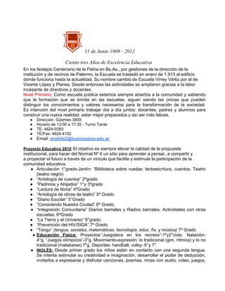 11 de Junio 1909 - 2012

                      Ciento tres Años de Excelencia Educativa
En los festejos Centenario de la Patria en Bs.As., por gestiones de la dirección de la
institución y de vecinos de Palermo, la Escuela se trasladó en enero de 1.913 al edificio
donde funciona hasta la actualidad. Su nombre cambió de Escuela Virrey Vértiz por el de
Vicente López y Planes. Desde entonces las actividades se ampliaron gracias a la labor
incesante de directivos y docentes.
Nivel Primario. Como escuela pública estamos siempre abiertos a la comunidad y sabiendo
que la formación que se brinda en las escuelas, siguen siendo las únicas que pueden
distinguir los conocimientos y valores necesarios para la transformación de la sociedad.
Es intención del nivel primario trabajar día a día juntos: docentes, padres y alumnos para
construir una nueva realidad, estar mejor preparados y así ser más felices.
   ●   Dirección: Güemes 3859
   ●   Horario de 13:00 a 17:35 - Turno Tarde
   ●   TE: 4824-0383
   ●   TE/Fax: 4824-4102
   ●   Email: ens6de2@buenosaires.edu.ar

Proyecto Educativo 2012: El objetivo es siempre elevar la calidad de la propuesta
institucional, para hacer del Normal Nº 6 un sitio para aprender a pensar, a compartir y
a proyectar el futuro a través de un vínculo que facilite y estimule la participación de la
comunidad educativa.
    ● Articulación 1°grado-Jardín: “Biblioteca sobre ruedas: lectoescritura, cuentos, Teatro
        (teatro negro)
    ● “Antología de cuentos” 2ºgrado
    ● ”Padrinos y Ahijados” 1°y 3ºgrado
    ● “Lectura de libros” 4ºGrado
    ● “Antología de obras de teatro” 5º Grado
    ● “Diario Escolar” 5°Grado
    ● “Conociendo Nuestra Ciudad” 6º Grado.
    ● “Integración Comunitaria” Diarios barriales y Radios barriales. Actividades con otras
        escuelas. 6ºGrado
    ● “La Tierra y el Universo” 6°grado
    ● “Prevención del HIV/SIDA”.7º Grado
    ● “Tango” (lengua, sociales, matemáticas, tecnología, educ. fís. y música) 7º Grado
      ● Educación Física: Proyectos:“Juegoteca en los recreos”-1ºy2°ciclo. Natación-
        4°g. “Juegos olímpicos”-3°g. Movimiento-expresión: lo tradicional (gim. rítmica) y lo no
        tradicional (malabares) 7°g. Deportes: handball, voley- 6°y 7°
    ● INGLÉS: Desde primer grado los niños están en contacto con una segunda lengua.
        Se intenta estimular su creatividad e imaginación, desarrollar el poder de deducción,
        invitarlos a expresarse y disfrutar canciones, poemas, rimas con audio, video, juegos,
 