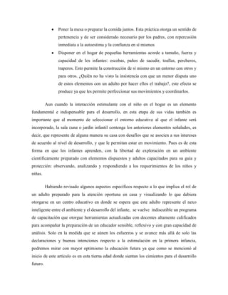Poner la mesa o preparar la comida juntos. Esta práctica otorga un sentido de
pertenencia y de ser considerado necesario por los padres, con repercusión
inmediata a la autoestima y la confianza en sí mismos
Disponer en el hogar de pequeñas herramientas acorde a tamaño, fuerza y
capacidad de los infantes: escobas, paños de sacudir, toallas, percheros,
traperos. Esto permite la construcción de sí mismo en un entorno con otros y
para otros. ¿Quién no ha visto la insistencia con que un menor disputa uno
de estos elementos con un adulto por hacer ellos el trabajo?, este efecto se
produce ya que les permite perfeccionar sus movimientos y coordinarlos.
Aun cuando la interacción estimulante con el niño en el hogar es un elemento
fundamental e indispensable para el desarrollo, en esta etapa de sus vidas también es
importante que al momento de seleccionar el entorno educativo al que el infante será
incorporado, la sala cuna o jardín infantil contenga los anteriores elementos señalados, es
decir, que represente de alguna manera su casa con desafíos que se asocien a sus intereses
de acuerdo al nivel de desarrollo, y que le permitan estar en movimiento. Pues es de esta
forma en que los infantes aprenden, con la libertad de exploración en un ambiente
científicamente preparado con elementos dispuestos y adultos capacitados para su guía y
protección: observando, analizando y respondiendo a los requerimientos de los niños y
niñas.
Habiendo revisado algunos aspectos específicos respecto a lo que implica el rol de
un adulto preparado para la atención oportuna en casa y visualizando lo que debiera
otorgarse en un centro educativo en donde se espera que este adulto represente el nexo
inteligente entre el ambiente y el desarrollo del infante, se vuelve indiscutible un programa
de capacitación que otorgue herramientas actualizadas con docentes altamente calificados
para acompañar la preparación de un educador sensible, reflexivo y con gran capacidad de
análisis. Solo en la medida que se aúnen los esfuerzos y se avance más allá de solo las
declaraciones y buenas intenciones respecto a la estimulación en la primera infancia,
podremos mirar con mayor optimismo la educación futura ya que como se mencionó al
inicio de este artículo es en esta tierna edad donde sientan los cimientos para el desarrollo
futuro.
 