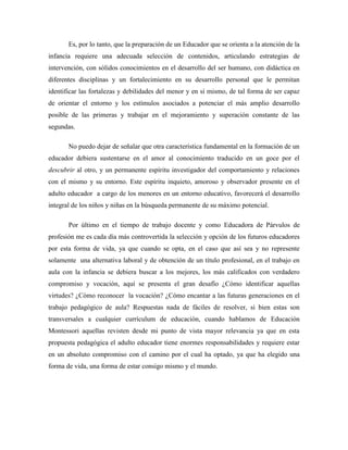 Es, por lo tanto, que la preparación de un Educador que se orienta a la atención de la
infancia requiere una adecuada selección de contenidos, articulando estrategias de
intervención, con sólidos conocimientos en el desarrollo del ser humano, con didáctica en
diferentes disciplinas y un fortalecimiento en su desarrollo personal que le permitan
identificar las fortalezas y debilidades del menor y en sí mismo, de tal forma de ser capaz
de orientar el entorno y los estímulos asociados a potenciar el más amplio desarrollo
posible de las primeras y trabajar en el mejoramiento y superación constante de las
segundas.
No puedo dejar de señalar que otra característica fundamental en la formación de un
educador debiera sustentarse en el amor al conocimiento traducido en un goce por el
descubrir al otro, y un permanente espíritu investigador del comportamiento y relaciones
con el mismo y su entorno. Este espíritu inquieto, amoroso y observador presente en el
adulto educador a cargo de los menores en un entorno educativo, favorecerá el desarrollo
integral de los niños y niñas en la búsqueda permanente de su máximo potencial.
Por último en el tiempo de trabajo docente y como Educadora de Párvulos de
profesión me es cada día más controvertida la selección y opción de los futuros educadores
por esta forma de vida, ya que cuando se opta, en el caso que así sea y no represente
solamente una alternativa laboral y de obtención de un título profesional, en el trabajo en
aula con la infancia se debiera buscar a los mejores, los más calificados con verdadero
compromiso y vocación, aquí se presenta el gran desafío ¿Cómo identificar aquellas
virtudes? ¿Cómo reconocer la vocación? ¿Cómo encantar a las futuras generaciones en el
trabajo pedagógico de aula? Respuestas nada de fáciles de resolver, si bien estas son
transversales a cualquier currículum de educación, cuando hablamos de Educación
Montessori aquellas revisten desde mi punto de vista mayor relevancia ya que en esta
propuesta pedagógica el adulto educador tiene enormes responsabilidades y requiere estar
en un absoluto compromiso con el camino por el cual ha optado, ya que ha elegido una
forma de vida, una forma de estar consigo mismo y el mundo.
 