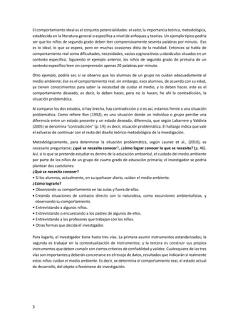 3
El comportamiento ideal es el conjunto potencialidades: el valor, la importancia teórica, metodológica,
establecida en la literatura general o específica a nivel de enfoques y teorías. Un ejemplo típico podría
ser que los niños de segundo grado deben leer comprensivamente sesenta palabras por minuto. Eso
es lo ideal, lo que se espera, pero en muchas ocasiones dista de la realidad. Entonces se habla de
comportamiento real como dificultades, necesidades, vacíos cognoscitivos u obstáculos situados en un
contexto específico. Siguiendo el ejemplo anterior, los niños de segundo grado de primaria de un
contexto específico leen sin comprensión apenas 20 palabras por minuto.
Otro ejemplo, podría ser, si se observa que los alumnos de un grupo no cuidan adecuadamente el
medio ambiente; ése es el comportamiento real, sin embargo, esos alumnos, de acuerdo con su edad,
ya tienen conocimientos para saber la necesidad de cuidar el medio, y lo deben hacer, este es el
comportamiento deseado, es decir, lo deben hacer, pero no lo hacen; he ahí la contradicción, la
situación problemática.
Al comparar los dos estados, si hay brecha, hay contradicción y si es así, estamos frente a una situación
problemática. Como refiere Ron (1992), es una situación donde un individuo o grupo percibe una
diferencia entre un estado presente y un estado deseado; diferencia, que según Labarrere y Valdivia
(2005) se denomina “contradicción” (p. 19); es decir, situación problemática. El hallazgo indica que vale
el esfuerzo de continuar con el resto del diseño teórico-metodológico de la investigación.
Metodológicamente, para determinar la situación problemática, según Launez et al., (2010), es
necesario preguntarse: ¿qué se necesita conocer?, ¿cómo lograr conocer lo que se necesita? (p. 46).
Así, si lo que se pretende estudiar es dentro de la educación ambiental, el cuidado del medio ambiente
por parte de los niños de un grupo de cuarto grado de educación primaria; el investigador se podría
plantear dos cuestiones:
¿Qué se necesita conocer?
• Si los alumnos, actualmente, en su quehacer diario, cuidan el medio ambiente.
¿Cómo lograrlo?
• Observando su comportamiento en las aulas y fuera de ellas.
 Creando situaciones de contacto directo con la naturaleza, como excursiones ambientalistas, y
observando su comportamiento.
• Entrevistando a algunos niños.
• Entrevistando o encuestando a los padres de algunos de ellos.
• Entrevistando a los profesores que trabajan con los niños.
• Otras formas que decida el investigador.
Para logarlo, el investigador tiene hasta tres vías. La primera asumir instrumentos estandarizados; la
segunda es trabajar en la contextualización de instrumentos; y la tercera es construir sus propios
instrumentos que deben cumplir con ciertos criterios de confiablidad y validez. Cualesquiera de las tres
vías son importantes y deberán concretarse en el recojo de datos, resultados que indicarán si realmente
estos niños cuidan el medio ambiente. Es decir, se determina el comportamiento real, el estado actual
de desarrollo, del objeto o fenómeno de investigación.
 