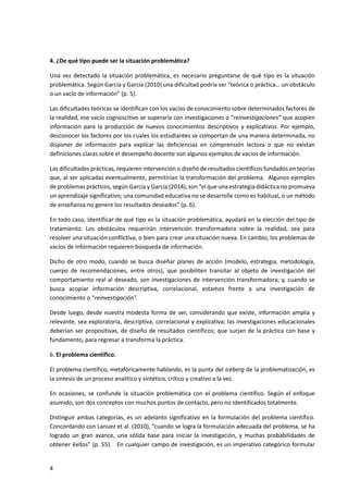 4
4. ¿De qué tipo puede ser la situación problemática?
Una vez detectado la situación problemática, es necesario preguntarse de qué tipo es la situación
problemática. Según García y García (2010) una dificultad podría ser “teórica o práctica… un obstáculo
o un vacío de información” (p. 5).
Las dificultades teóricas se identifican con los vacíos de conocimiento sobre determinados factores de
la realidad, ese vacío cognoscitivo se superaría con investigaciones o “reinvestigaciones” que acopien
información para la producción de nuevos conocimientos descriptivos y explicativos. Por ejemplo,
desconocer los factores por los cuales los estudiantes se comportan de una manera determinada, no
disponer de información para explicar las deficiencias en comprensión lectora o que no existan
definiciones claras sobre el desempeño docente son algunos ejemplos de vacíos de información.
Las dificultades prácticas, requieren intervención o diseñó de resultados científicos fundados en teorías
que, al ser aplicadas eventualmente, permitirían la transformación del problema. Algunos ejemplos
de problemas prácticos, según García y García (2014), son “el que una estrategia didáctica no promueva
un aprendizaje significativo; una comunidad educativa no se desarrolle como es habitual, o un método
de enseñanza no genere los resultados deseados” (p. 6).
En todo caso, identificar de qué tipo es la situación problemática, ayudará en la elección del tipo de
tratamiento. Los obstáculos requerirán intervención transformadora sobre la realidad, sea para
resolver una situación conflictiva, o bien para crear una situación nueva. En cambio, los problemas de
vacíos de información requieren búsqueda de información.
Dicho de otro modo, cuando se busca diseñar planes de acción (modelo, estrategia, metodología,
cuerpo de recomendaciones, entre otros), que posibiliten transitar al objeto de investigación del
comportamiento real al deseado, son investigaciones de intervención transformadora; y, cuando se
busca acopiar información descriptiva, correlacional, estamos frente a una investigación de
conocimiento o “reinvestigación”.
Desde luego, desde nuestra modesta forma de ver, considerando que existe, información amplia y
relevante, sea exploratoria, descriptiva, correlacional y explicativa; las investigaciones educacionales
deberían ser propositivas, de diseño de resultados científicos; que surjan de la práctica con base y
fundamento, para regresar a transforma la práctica.
6. El problema científico.
El problema científico, metafóricamente hablando, es la punta del iceberg de la problematización, es
la síntesis de un proceso analítico y sintético, crítico y creativo a la vez.
En ocasiones, se confunde la situación problemática con el problema científico. Según el enfoque
asumido, son dos conceptos con muchos puntos de contacto, pero no identificados totalmente.
Distinguir ambas categorías, es un adelanto significativo en la formulación del problema científico.
Concordando con Lanuez et al. (2010), “cuando se logra la formulación adecuada del problema, se ha
logrado un gran avance, una sólida base para iniciar la investigación, y muchas probabilidades de
obtener éxitos” (p. 55). En cualquier campo de investigación, es un imperativo categórico formular
 