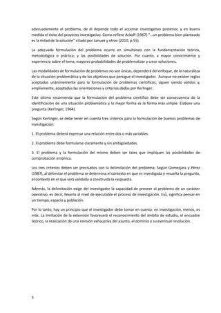 5
adecuadamente el problema, de él depende todo el accionar investigativo posterior, y en buena
medida el éxito del proyecto investigativo. Como refiere Ackoff (1967) “…un problema bien planteado
es la mitad de la solución” citado por Lanuez y otros (2010, p.55).
La adecuada formulación del problema ocurre en simultáneo con la fundamentación teórica,
metodológica o práctica; y las posibilidades de solución. Por cuanto, a mayor conocimiento y
experiencia sobre el tema, mayores probabilidades de problematizar y crear soluciones.
Las modalidades de formulación de problemas no son únicas, dependerá del enfoque, de la naturaleza
de la situación problemática y de los objetivos que persigue el investigador. Aunque no existen reglas
aceptadas unánimemente para la formulación de problemas científicos; siguen siendo válidos y,
ampliamente, aceptados las orientaciones y criterios dados por Kerlinger.
Este último recomienda que la formulación del problema científico debe ser consecuencia de la
identificación de una situación problemática y la mejor forma es la forma más simple: Elabore una
pregunta (Kerlinger, 1964).
Según Kerlinger, se debe tener en cuenta tres criterios para la formulación de buenos problemas de
investigación:
1. El problema deberá expresar una relación entre dos o más variables.
2. El problema debe formularse claramente y sin ambigüedades.
3. El problema y la formulación del mismo deben ser tales que impliquen las posibilidades de
comprobación empírica.
Los tres criterios deben ser precisados con la delimitación del problema. Según Gomezjara y Pérez
(1987), al delimitar el problema se determina el contexto en que es investigada y resuelta la pregunta,
el contexto en el que será validada o construida la respuesta.
Además, la delimitación exige del investigador la capacidad de proveer al problema de un carácter
operativo, es decir, llevarla al nivel de ejecutable el proceso de investigación. Eso, significa pensar en
un tiempo, espacio y población.
Por lo tanto, hay un principio que el investigador debe tomar en cuenta: en investigación, menos, es
más. La limitación de la extensión favorecerá el reconocimiento del ámbito de estudio, el encuadre
teórico, la realización de una revisión exhaustiva del asunto, el dominio y su eventual resolución.
 