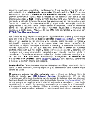 seguimiento de redes sociales...) destacaremos 3 que aportan a nuestro site un
valor añadido: los boletines de novedades (Newsletter), los CRS (Computer
Reservation System o Sistemas de Reservas Online) que permiten una
gestión automática, rápida, fácil y directa de las reservas por parte de los
clientes/usuarios; y RSS (Really Simple Syndication) una herramienta para
compartir y difundir información entre los usuarios que se han suscrito a una
fuente de contenidos (normalmente un blog) y que suelen leerse por medio de
agregadores o lectores como Google Reader o Bloglines. Tanto los boletines
como los RSS permiten hacer llegar nuestras novedades a multitud de
personas a coste cero. Algunos de los CMS más completos y seguros son
TYPO3, WordPress o Drupal.

Por último, es muy importante hacer un seguimiento del cliente y nada mejor
para ello que a través de las Redes Sociales (Facebook, Twitter...). Permiten
conocer los gustos de los clientes y su opinión sobre nuestros servicios y
satisfacción, además de ser un excelente lugar para lanzar campañas de
marketing, un rápido medio para atender al cliente y un excelente medidor de
nuestra reputación. De ahí que debamos animarles a entrar en nuestros
perfiles, incentivar que nos sigan y agradecer sus comentarios y estancia con
nosotros, así como descuentos especiales por difundir nuestra oferta o
novedades . Estos datos recabados sobre los clientes podemos volcarlos a su
vez en un CRM (Customer Relationship Management o Gestión de
Relaciones con Clientes) como Vtiger y SugarCRM que, además, contribuirá
a mejorar la gestión interna del negocio.

En conclusión: Debemos pasar de un monólogo a un diálogo y tratar al cliente
como un ente individual, único y especial, y su satisfacción será nuestra mejor
tarjeta de visita.

El presente artículo ha sido elaborado para el Centro de Software Libre de
Castilla-La Mancha por ICTI Internet Passion. Recientemente, ICTI ha sido
reconocida con el Sello de Confianza para Empresas de Software Libre que otorga el
Centro de Excelencia del Software Libre de Castilla-La Mancha. http://www.icti.es/. ICTI
es una agencia de servicios web e internet, orientada a estándares y con fuerte
especialización en gestión de contenidos, que pretende la mejora de la comunicación
y la productividad de sus clientes públicos y privados, aportando su experiencia y
conocimiento, y orientándolos a obtener el máximo rendimiento de sus inversiones.
 